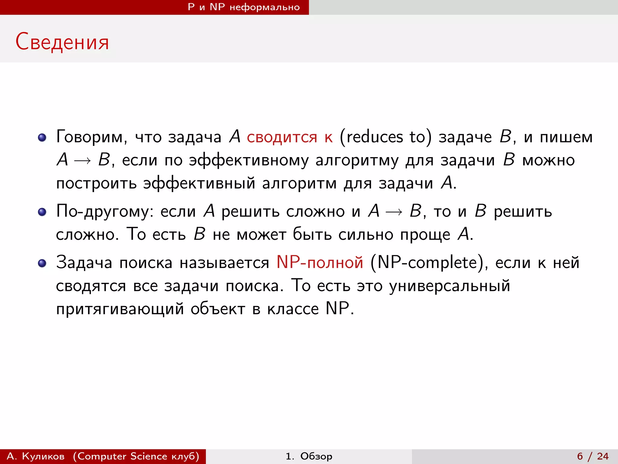 P и NP неформально


 Сведения


        Говорим, что задача A сводится к (reduces to) задаче B, и пишем
        A → B, если по эффективному алгоритму для задачи B можно
        построить эффективный алгоритм для задачи A.
        По-другому: если A решить сложно и A → B, то и B решить
        сложно. То есть B не может быть сильно проще A.
        Задача поиска называется NP-полной (NP-complete), если к ней
        сводятся все задачи поиска. То есть это универсальный
        притягивающий объект в классе NP.




А. Куликов (Computer Science клуб)            1. Обзор               6 / 24
 