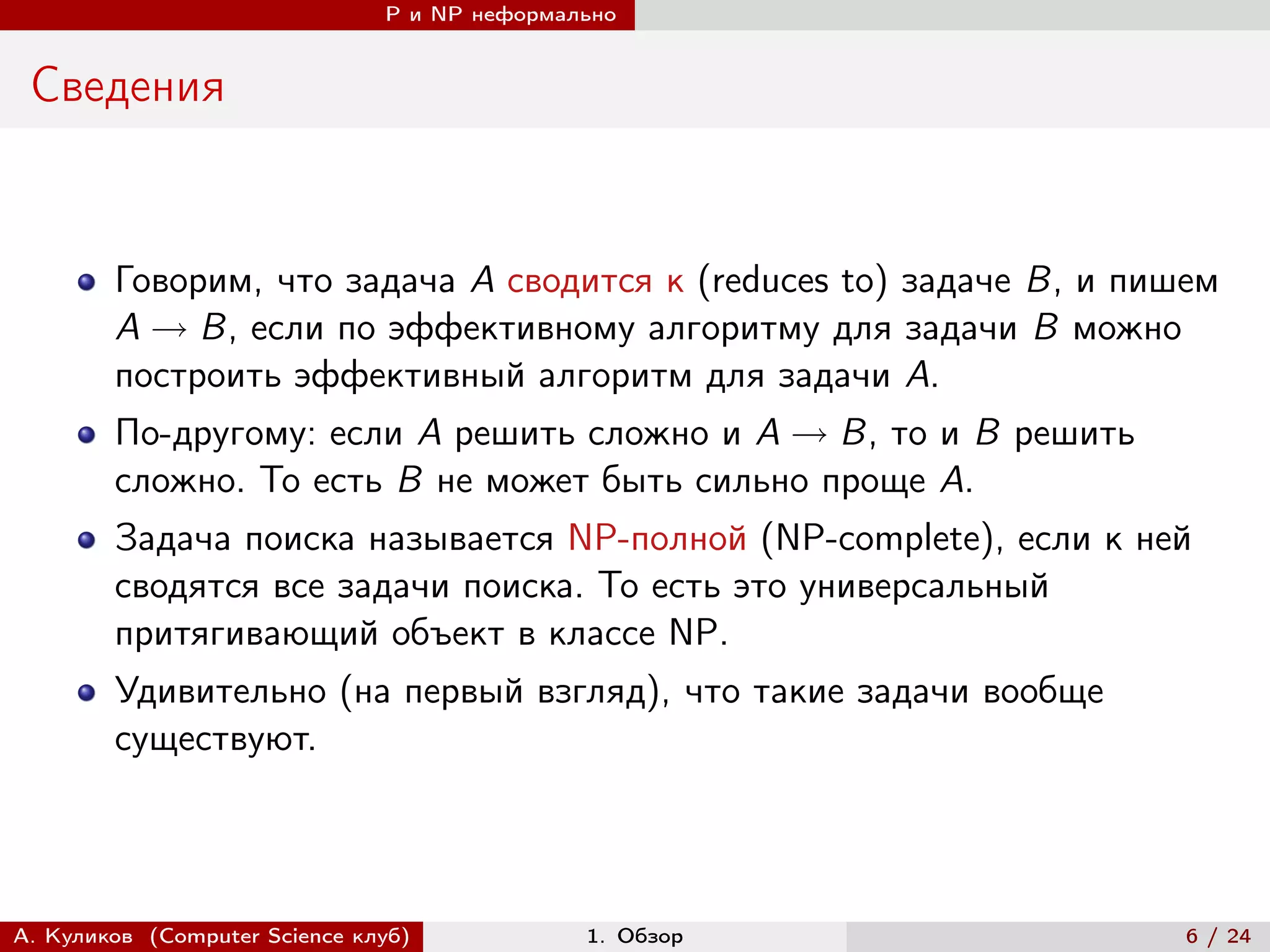 P и NP неформально


 Сведения


        Говорим, что задача A сводится к (reduces to) задаче B, и пишем
        A → B, если по эффективному алгоритму для задачи B можно
        построить эффективный алгоритм для задачи A.
        По-другому: если A решить сложно и A → B, то и B решить
        сложно. То есть B не может быть сильно проще A.
        Задача поиска называется NP-полной (NP-complete), если к ней
        сводятся все задачи поиска. То есть это универсальный
        притягивающий объект в классе NP.
        Удивительно (на первый взгляд), что такие задачи вообще
        существуют.




А. Куликов (Computer Science клуб)            1. Обзор               6 / 24
 