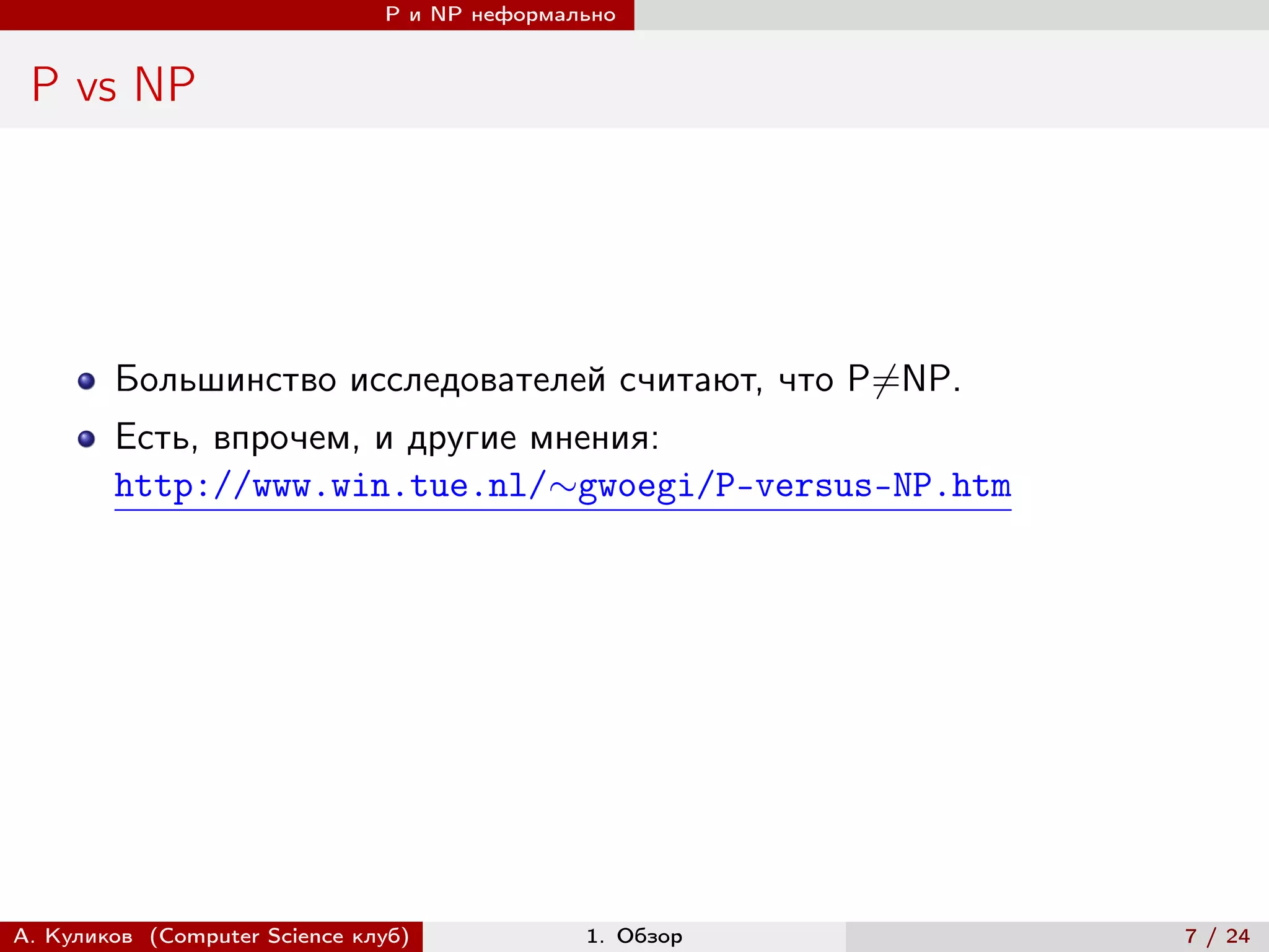 P и NP неформально


 P vs NP




        Большинство исследователей считают, что P̸=NP.
        Есть, впрочем, и другие мнения:
        http://www.win.tue.nl/∼gwoegi/P-versus-NP.htm




А. Куликов (Computer Science клуб)            1. Обзор   7 / 24
 