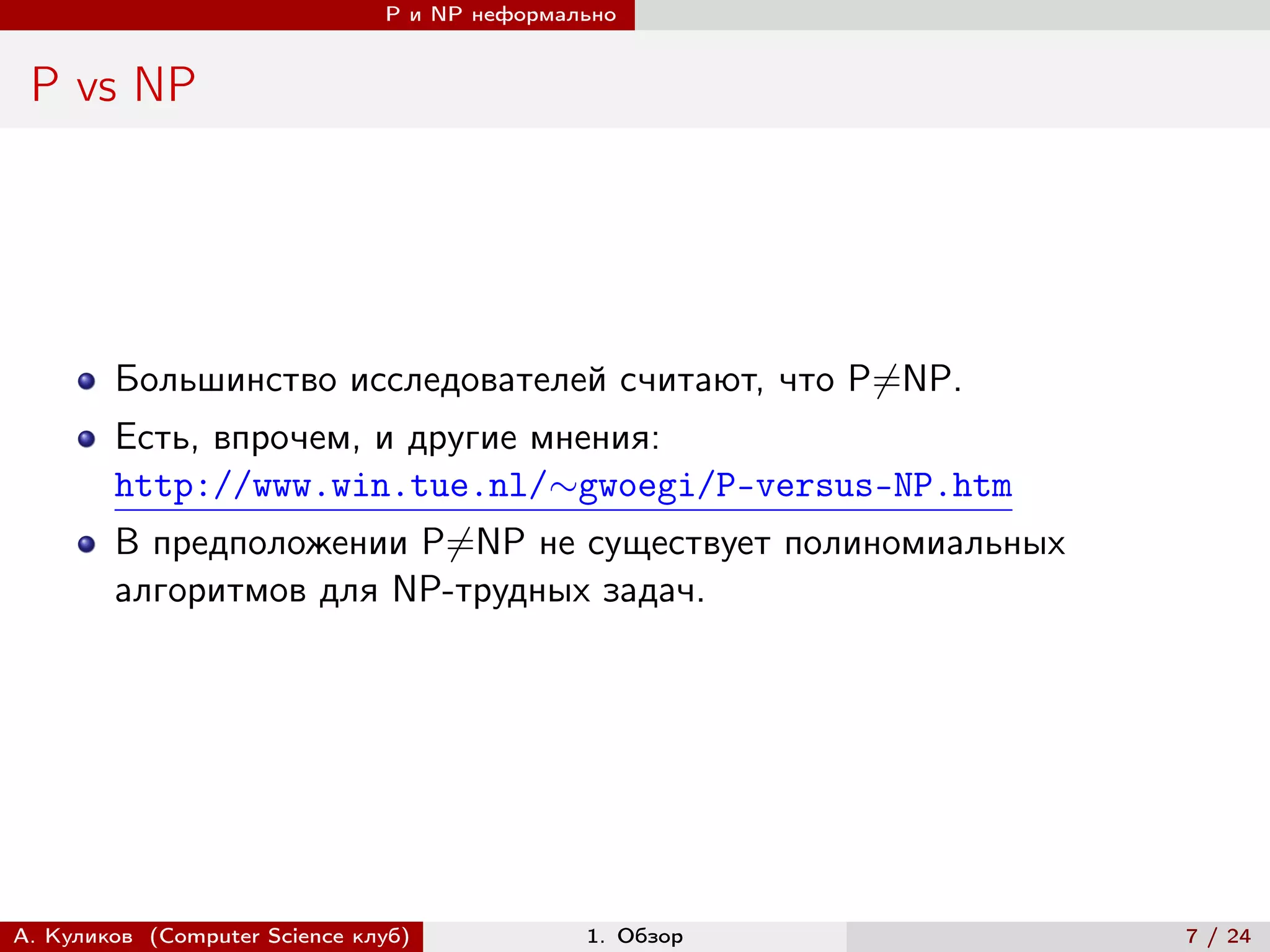 P и NP неформально


 P vs NP




        Большинство исследователей считают, что P̸=NP.
        Есть, впрочем, и другие мнения:
        http://www.win.tue.nl/∼gwoegi/P-versus-NP.htm
        В предположении P̸=NP не существует полиномиальных
        алгоритмов для NP-трудных задач.




А. Куликов (Computer Science клуб)            1. Обзор       7 / 24
 