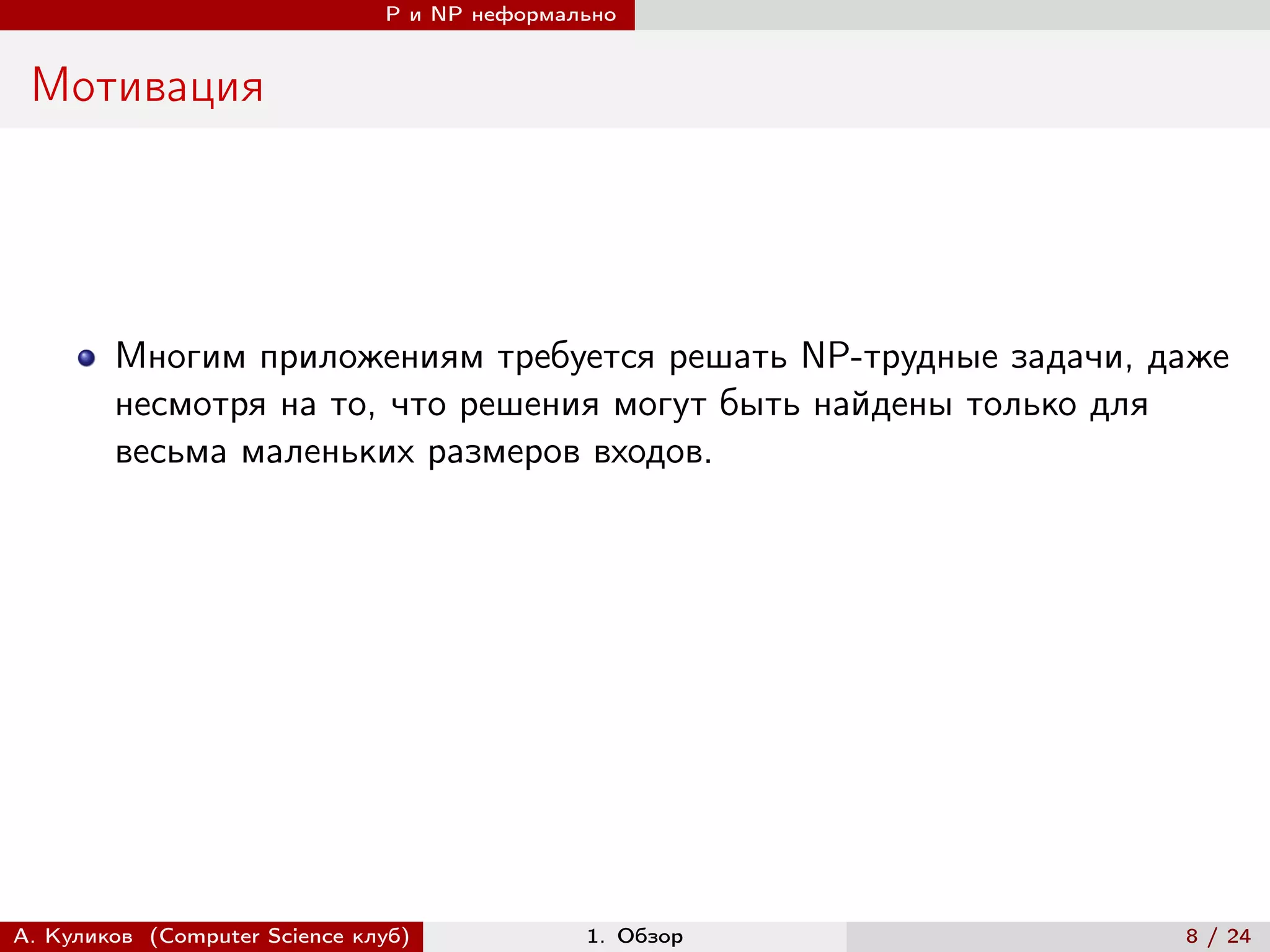P и NP неформально


 Мотивация




        Многим приложениям требуется решать NP-трудные задачи, даже
        несмотря на то, что решения могут быть найдены только для
        весьма маленьких размеров входов.




А. Куликов (Computer Science клуб)            1. Обзор          8 / 24
 