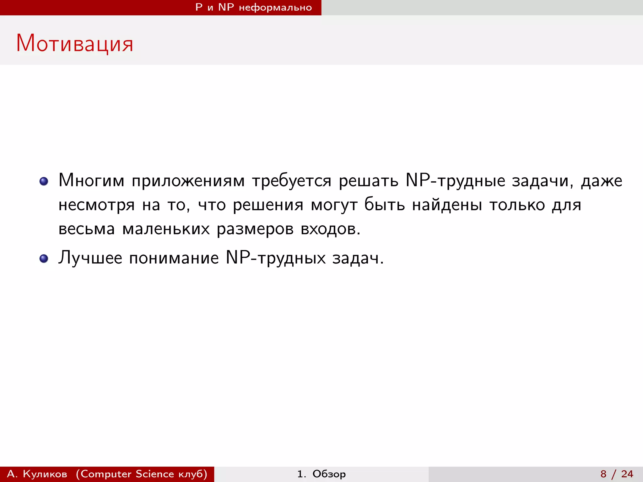 P и NP неформально


 Мотивация




        Многим приложениям требуется решать NP-трудные задачи, даже
        несмотря на то, что решения могут быть найдены только для
        весьма маленьких размеров входов.
        Лучшее понимание NP-трудных задач.




А. Куликов (Computer Science клуб)            1. Обзор          8 / 24
 