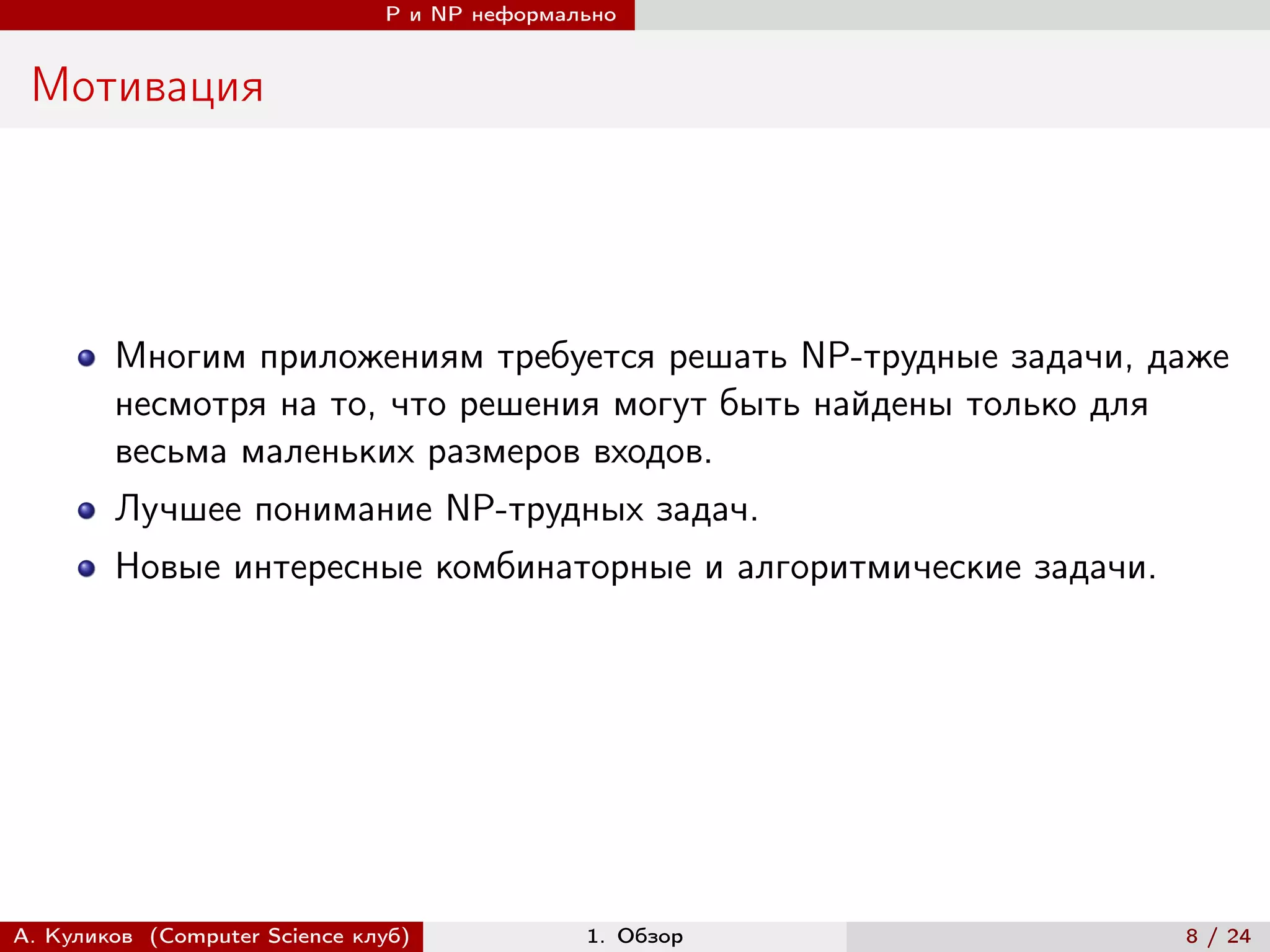 P и NP неформально


 Мотивация




        Многим приложениям требуется решать NP-трудные задачи, даже
        несмотря на то, что решения могут быть найдены только для
        весьма маленьких размеров входов.
        Лучшее понимание NP-трудных задач.
        Новые интересные комбинаторные и алгоритмические задачи.




А. Куликов (Computer Science клуб)            1. Обзор             8 / 24
 