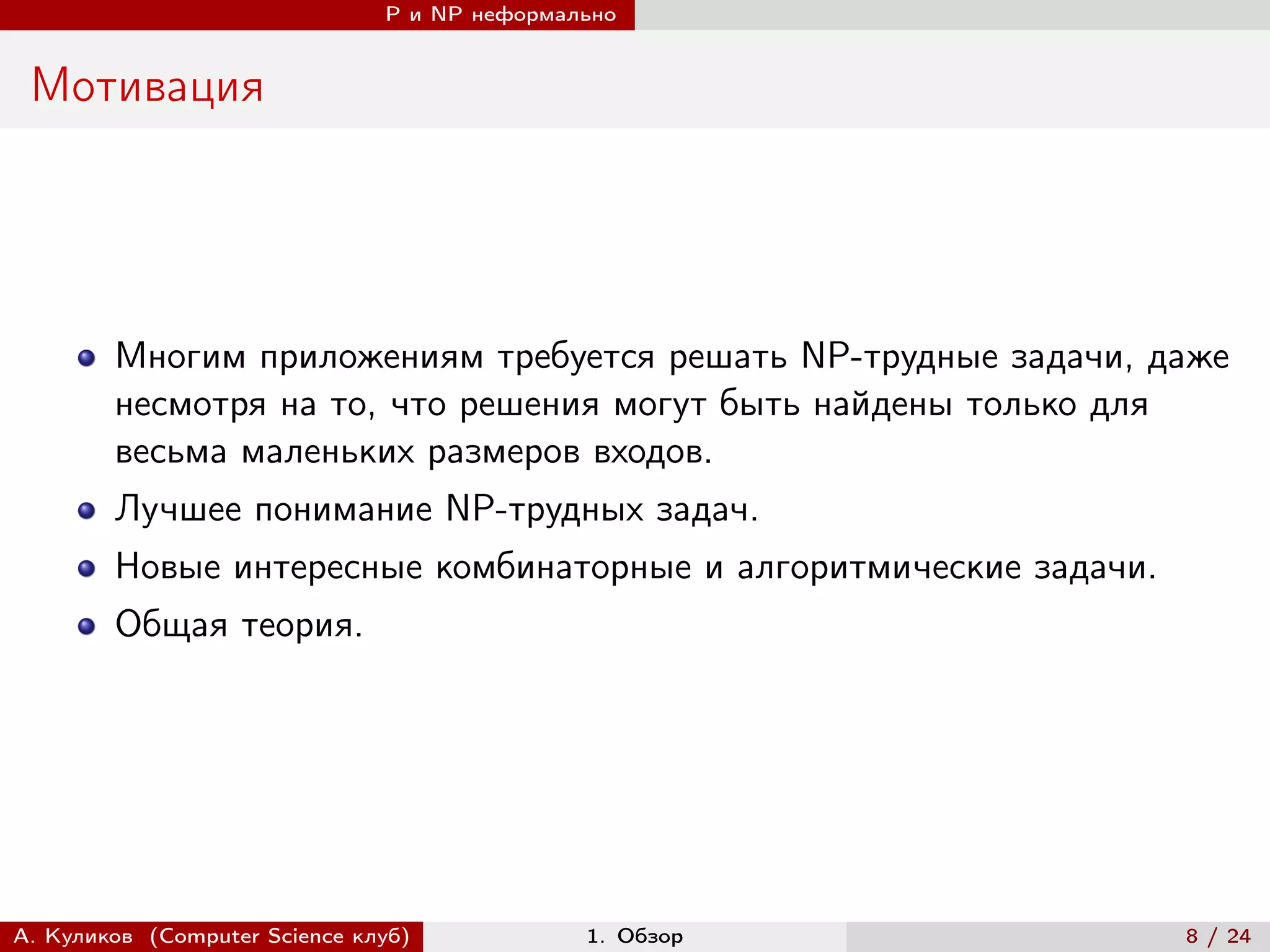 P и NP неформально


 Мотивация




        Многим приложениям требуется решать NP-трудные задачи, даже
        несмотря на то, что решения могут быть найдены только для
        весьма маленьких размеров входов.
        Лучшее понимание NP-трудных задач.
        Новые интересные комбинаторные и алгоритмические задачи.
        Общая теория.




А. Куликов (Computer Science клуб)            1. Обзор             8 / 24
 
