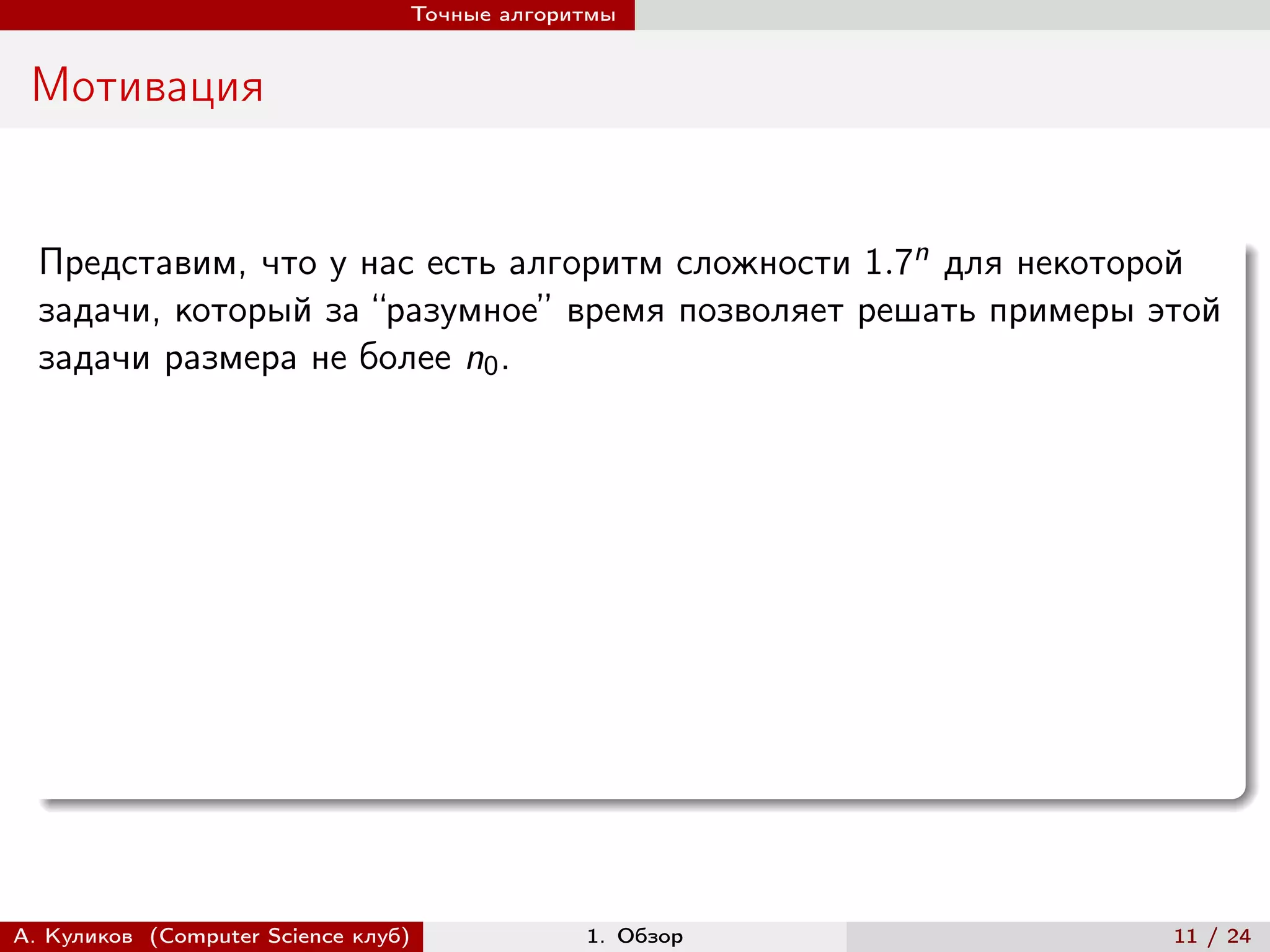 Точные алгоритмы


 Мотивация


  Представим, что у нас есть алгоритм сложности 1.7n для некоторой
  задачи, который за “разумное” время позволяет решать примеры этой
  задачи размера не более n0 .




А. Куликов (Computer Science клуб)            1. Обзор          11 / 24
 