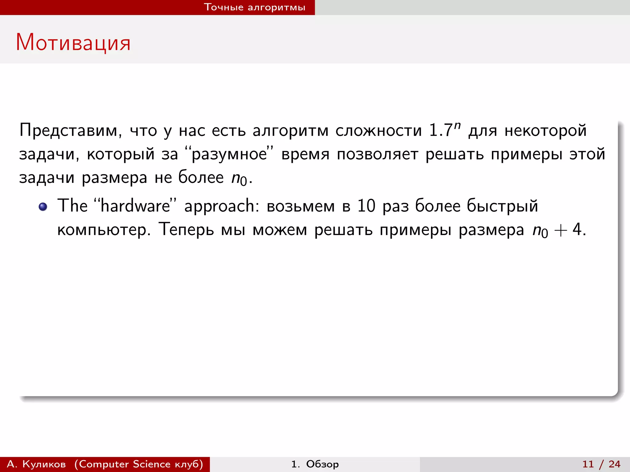 Точные алгоритмы


 Мотивация


  Представим, что у нас есть алгоритм сложности 1.7n для некоторой
  задачи, который за “разумное” время позволяет решать примеры этой
  задачи размера не более n0 .
        The “hardware” approach: возьмем в 10 раз более быстрый
        компьютер. Теперь мы можем решать примеры размера n0 + 4.




А. Куликов (Computer Science клуб)            1. Обзор          11 / 24
 