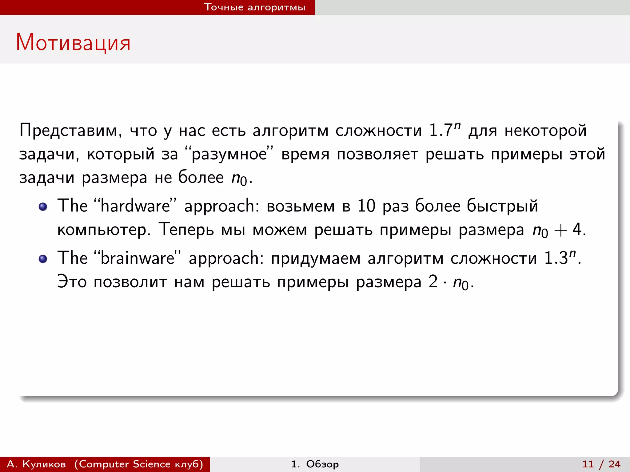 Точные алгоритмы


 Мотивация


  Представим, что у нас есть алгоритм сложности 1.7n для некоторой
  задачи, который за “разумное” время позволяет решать примеры этой
  задачи размера не более n0 .
        The “hardware” approach: возьмем в 10 раз более быстрый
        компьютер. Теперь мы можем решать примеры размера n0 + 4.
        The “brainware” approach: придумаем алгоритм сложности 1.3n .
        Это позволит нам решать примеры размера 2 · n0 .




А. Куликов (Computer Science клуб)            1. Обзор                  11 / 24
 