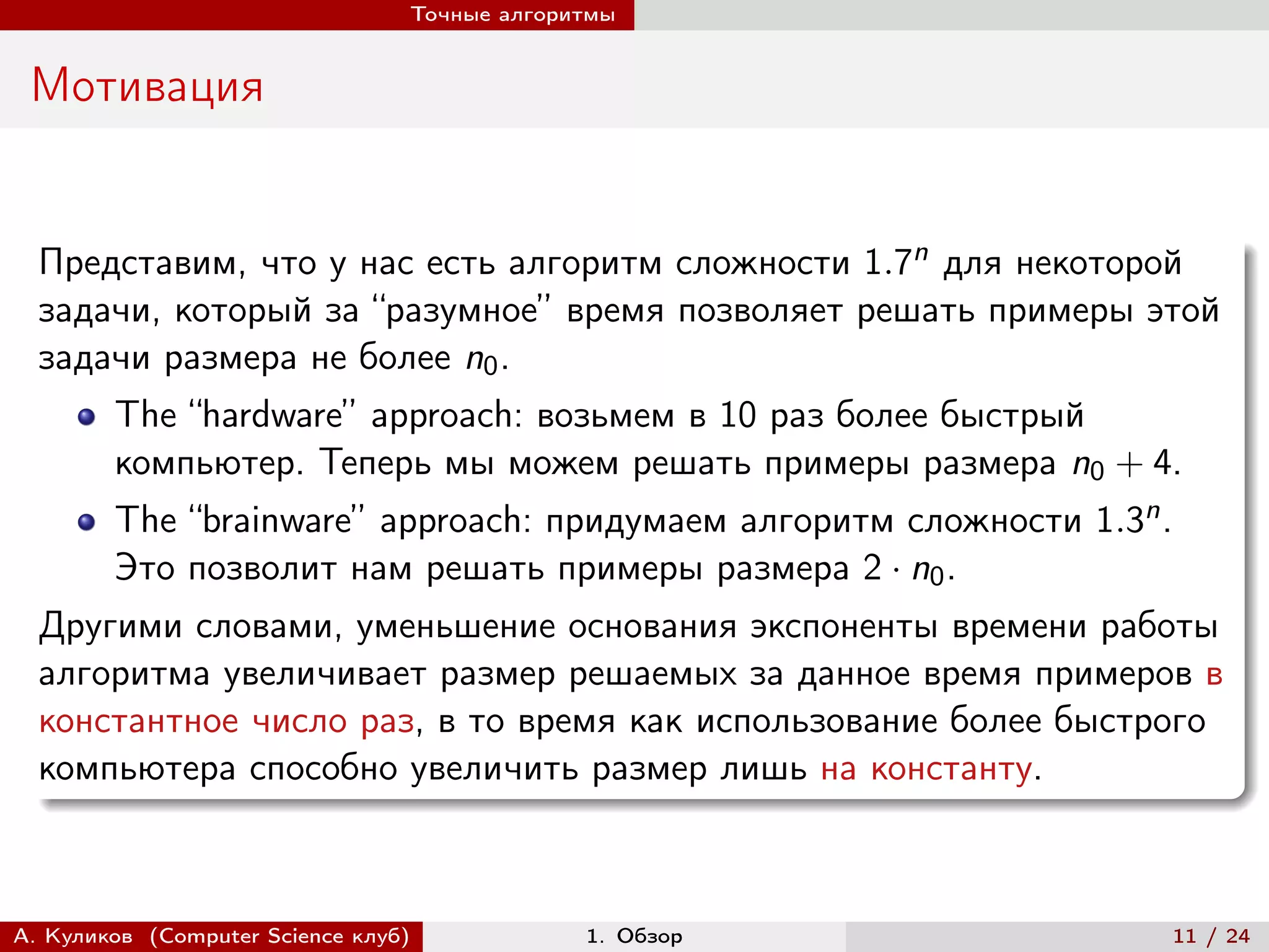 Точные алгоритмы


 Мотивация


  Представим, что у нас есть алгоритм сложности 1.7n для некоторой
  задачи, который за “разумное” время позволяет решать примеры этой
  задачи размера не более n0 .
        The “hardware” approach: возьмем в 10 раз более быстрый
        компьютер. Теперь мы можем решать примеры размера n0 + 4.
        The “brainware” approach: придумаем алгоритм сложности 1.3n .
        Это позволит нам решать примеры размера 2 · n0 .
  Другими словами, уменьшение основания экспоненты времени работы
  алгоритма увеличивает размер решаемых за данное время примеров в
  константное число раз, в то время как использование более быстрого
  компьютера способно увеличить размер лишь на константу.



А. Куликов (Computer Science клуб)            1. Обзор                  11 / 24
 