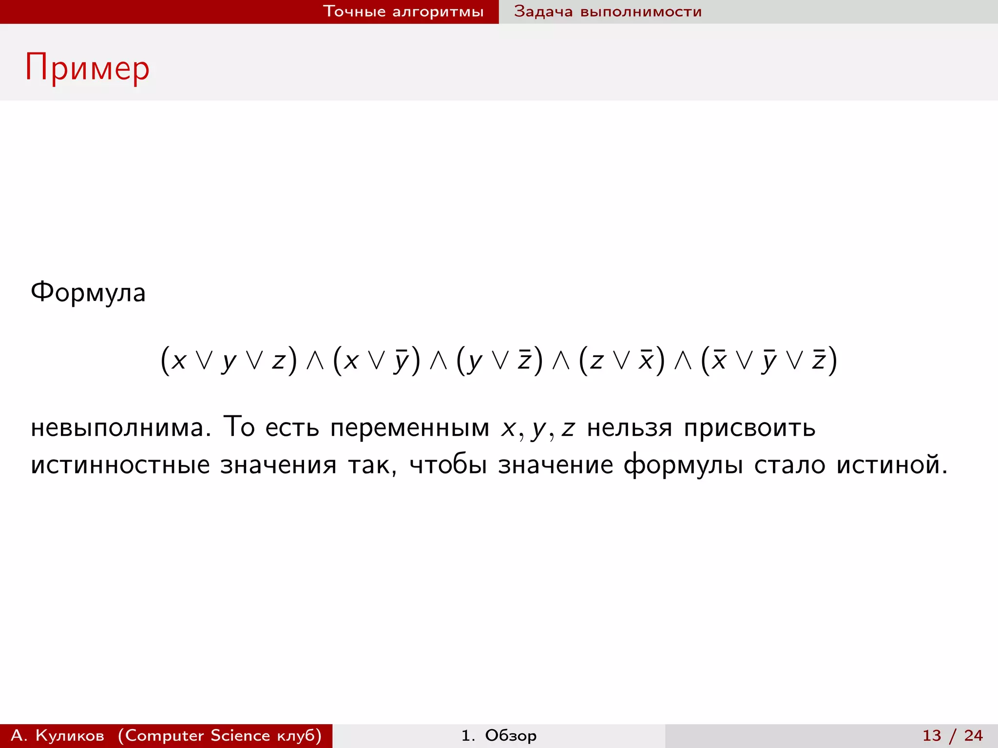 Точные алгоритмы   Задача выполнимости


 Пример




  Формула

                (x ∨ y ∨ z) ∧ (x ∨ y ) ∧ (y ∨ z ) ∧ (z ∨ x ) ∧ (¯ ∨ y ∨ z )
                                   ¯          ¯          ¯      x ¯ ¯

  невыполнима. То есть переменным x, y , z нельзя присвоить
  истинностные значения так, чтобы значение формулы стало истиной.




А. Куликов (Computer Science клуб)            1. Обзор                        13 / 24
 