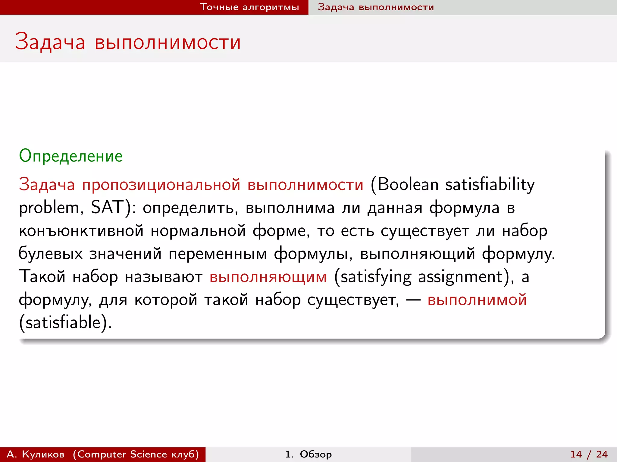 Точные алгоритмы   Задача выполнимости


 Задача выполнимости



  Определение
  Задача пропозициональной выполнимости (Boolean satisfiability
  problem, SAT): определить, выполнима ли данная формула в
  конъюнктивной нормальной форме, то есть существует ли набор
  булевых значений переменным формулы, выполняющий формулу.
  Такой набор называют выполняющим (satisfying assignment), а
  формулу, для которой такой набор существует, — выполнимой
  (satisfiable).




А. Куликов (Computer Science клуб)            1. Обзор                    14 / 24
 