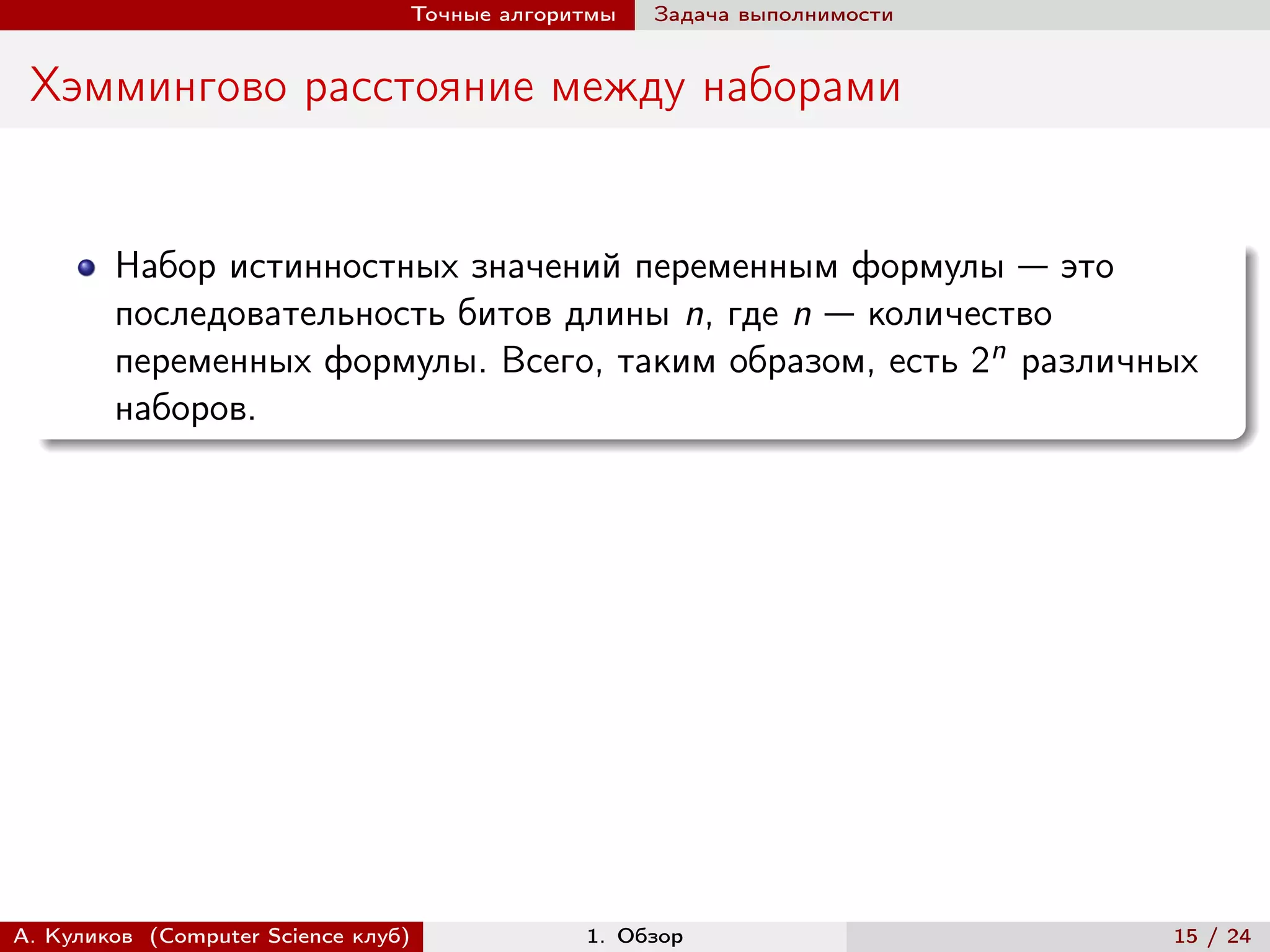 Точные алгоритмы   Задача выполнимости


 Хэммингово расстояние между наборами


        Набор истинностных значений переменным формулы — это
        последовательность битов длины n, где n — количество
        переменных формулы. Всего, таким образом, есть 2n различных
        наборов.




А. Куликов (Computer Science клуб)            1. Обзор                    15 / 24
 