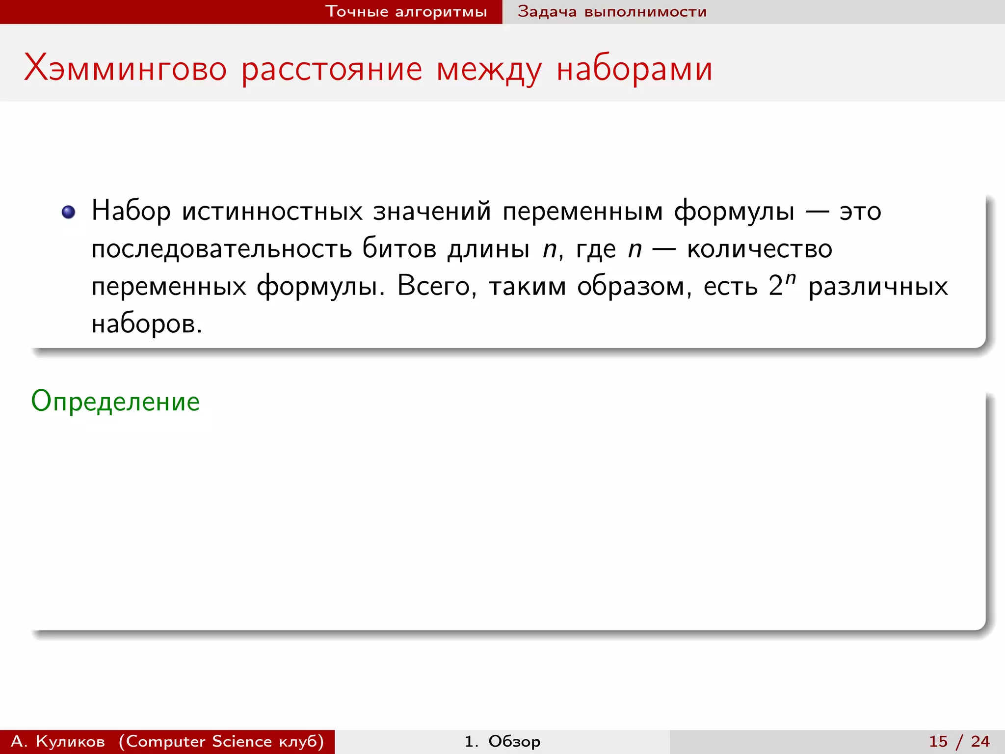 Точные алгоритмы   Задача выполнимости


 Хэммингово расстояние между наборами


        Набор истинностных значений переменным формулы — это
        последовательность битов длины n, где n — количество
        переменных формулы. Всего, таким образом, есть 2n различных
        наборов.

  Определение




А. Куликов (Computer Science клуб)            1. Обзор                    15 / 24
 