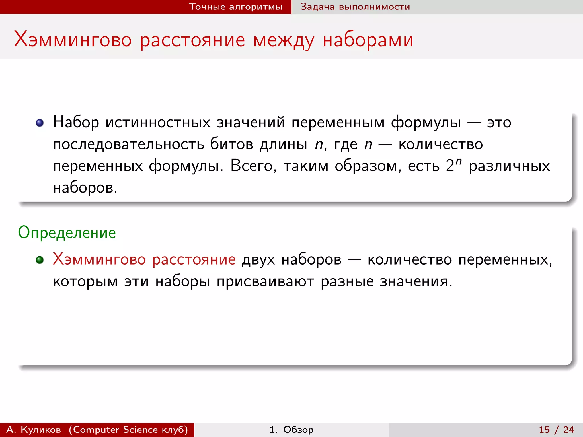 Точные алгоритмы   Задача выполнимости


 Хэммингово расстояние между наборами


        Набор истинностных значений переменным формулы — это
        последовательность битов длины n, где n — количество
        переменных формулы. Всего, таким образом, есть 2n различных
        наборов.

  Определение
        Хэммингово расстояние двух наборов — количество переменных,
        которым эти наборы присваивают разные значения.




А. Куликов (Computer Science клуб)            1. Обзор                    15 / 24
 
