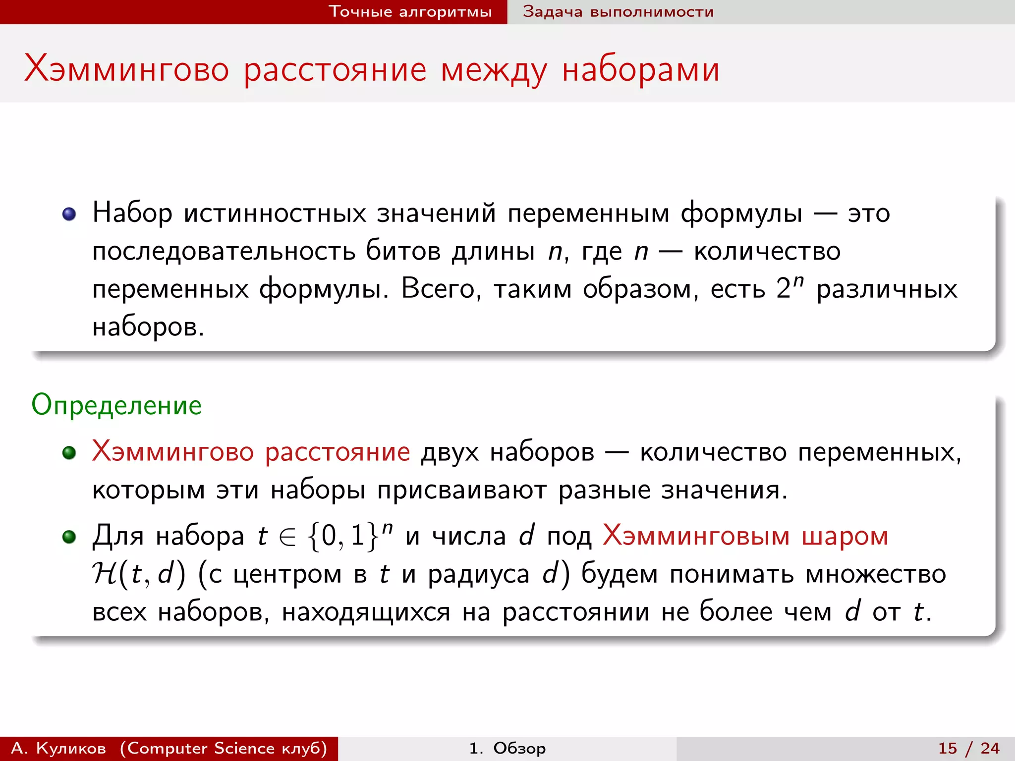 Точные алгоритмы   Задача выполнимости


 Хэммингово расстояние между наборами


        Набор истинностных значений переменным формулы — это
        последовательность битов длины n, где n — количество
        переменных формулы. Всего, таким образом, есть 2n различных
        наборов.

  Определение
        Хэммингово расстояние двух наборов — количество переменных,
        которым эти наборы присваивают разные значения.
        Для набора t ∈ {0, 1}n и числа d под Хэмминговым шаром
        ℋ(t, d ) (с центром в t и радиуса d ) будем понимать множество
        всех наборов, находящихся на расстоянии не более чем d от t.



А. Куликов (Computer Science клуб)            1. Обзор                    15 / 24
 