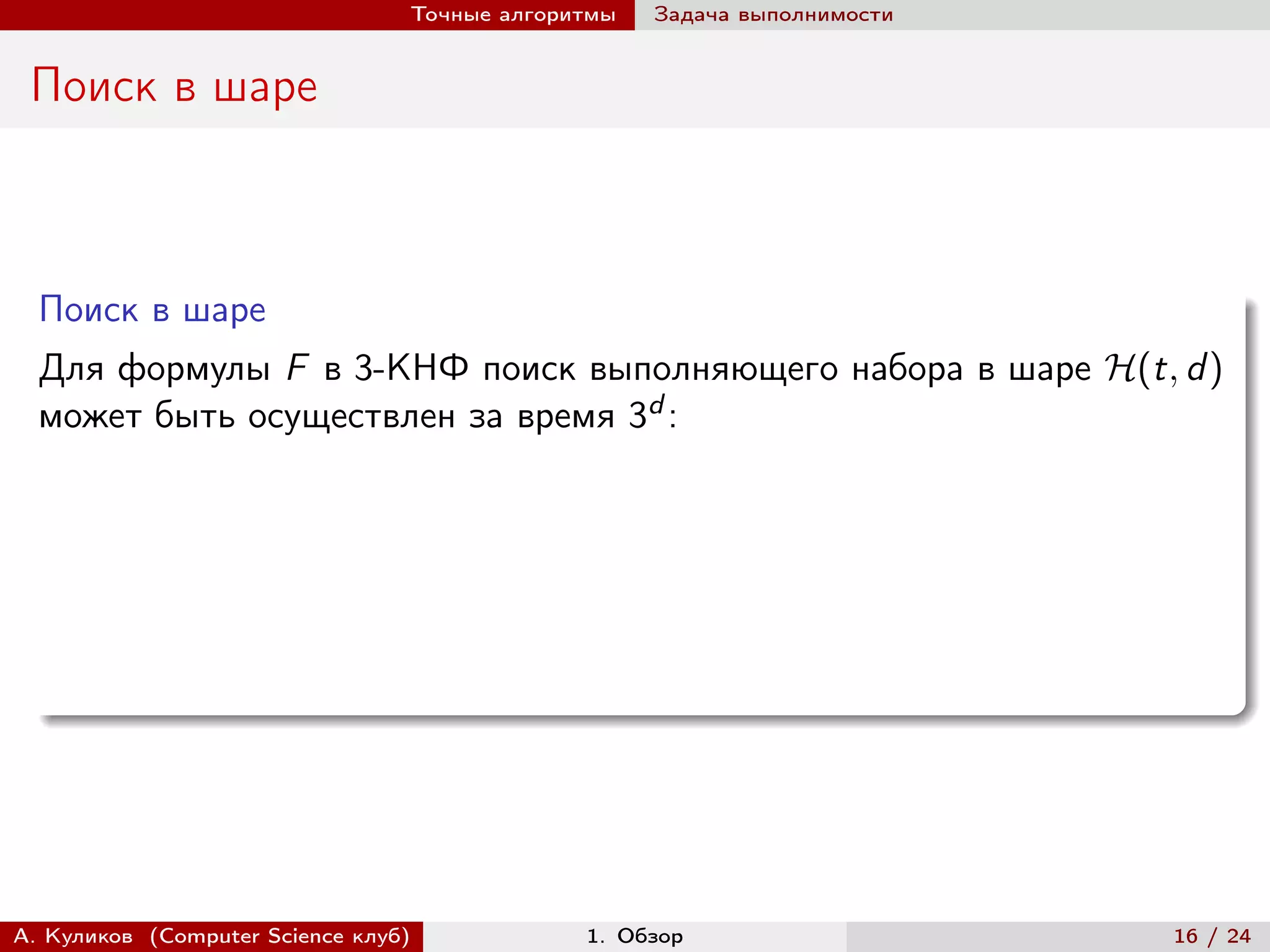 Точные алгоритмы   Задача выполнимости


 Поиск в шаре



  Поиск в шаре
  Для формулы F в 3-КНФ поиск выполняющего набора в шаре ℋ(t, d )
  может быть осуществлен за время 3d :




А. Куликов (Computer Science клуб)            1. Обзор                    16 / 24
 
