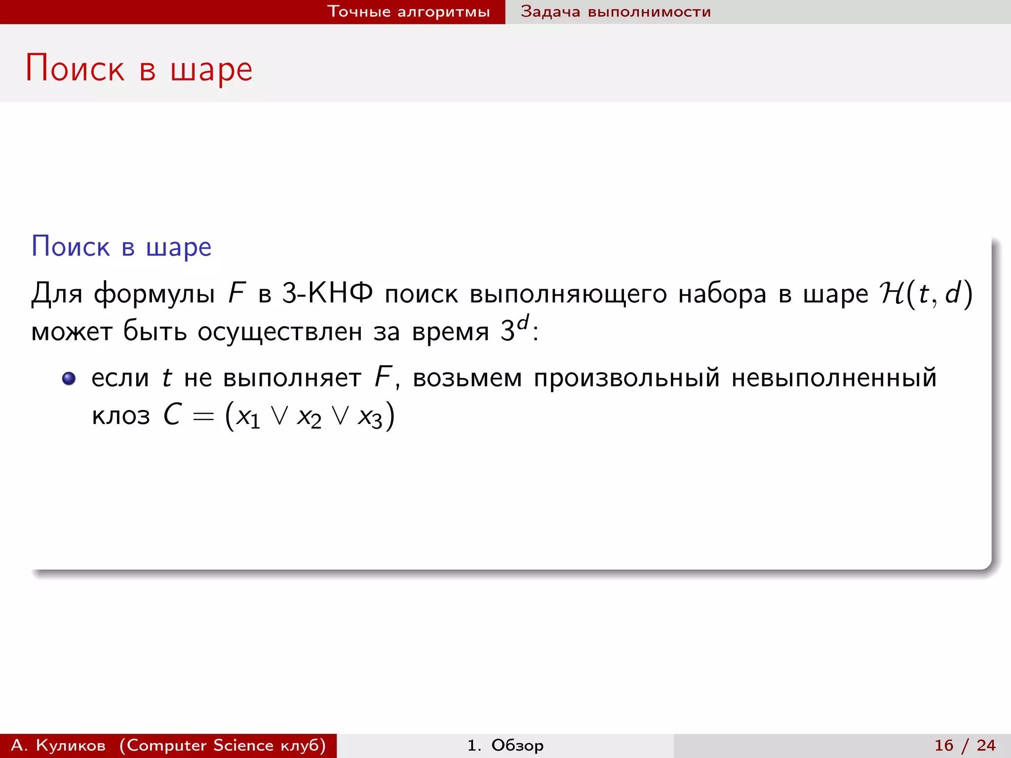 Точные алгоритмы   Задача выполнимости


 Поиск в шаре



  Поиск в шаре
  Для формулы F в 3-КНФ поиск выполняющего набора в шаре ℋ(t, d )
  может быть осуществлен за время 3d :
        если t не выполняет F , возьмем произвольный невыполненный
        клоз C = (x1 ∨ x2 ∨ x3 )




А. Куликов (Computer Science клуб)            1. Обзор                    16 / 24
 