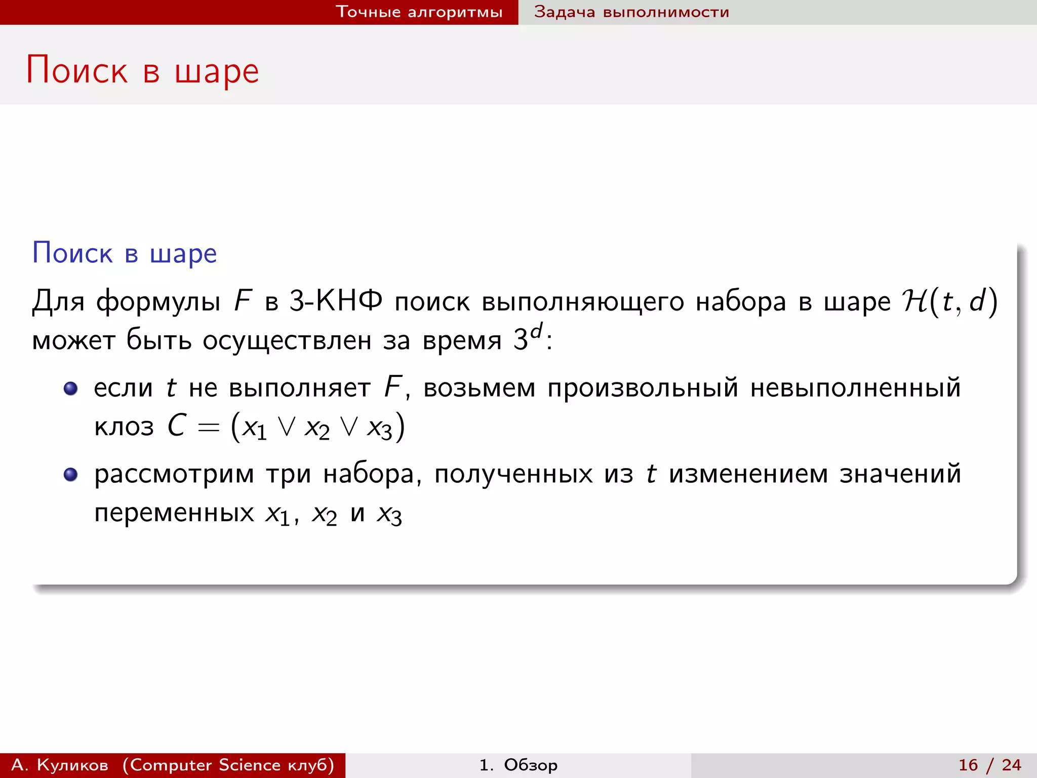 Точные алгоритмы   Задача выполнимости


 Поиск в шаре



  Поиск в шаре
  Для формулы F в 3-КНФ поиск выполняющего набора в шаре ℋ(t, d )
  может быть осуществлен за время 3d :
        если t не выполняет F , возьмем произвольный невыполненный
        клоз C = (x1 ∨ x2 ∨ x3 )
        рассмотрим три набора, полученных из t изменением значений
        переменных x1 , x2 и x3




А. Куликов (Computer Science клуб)            1. Обзор                    16 / 24
 