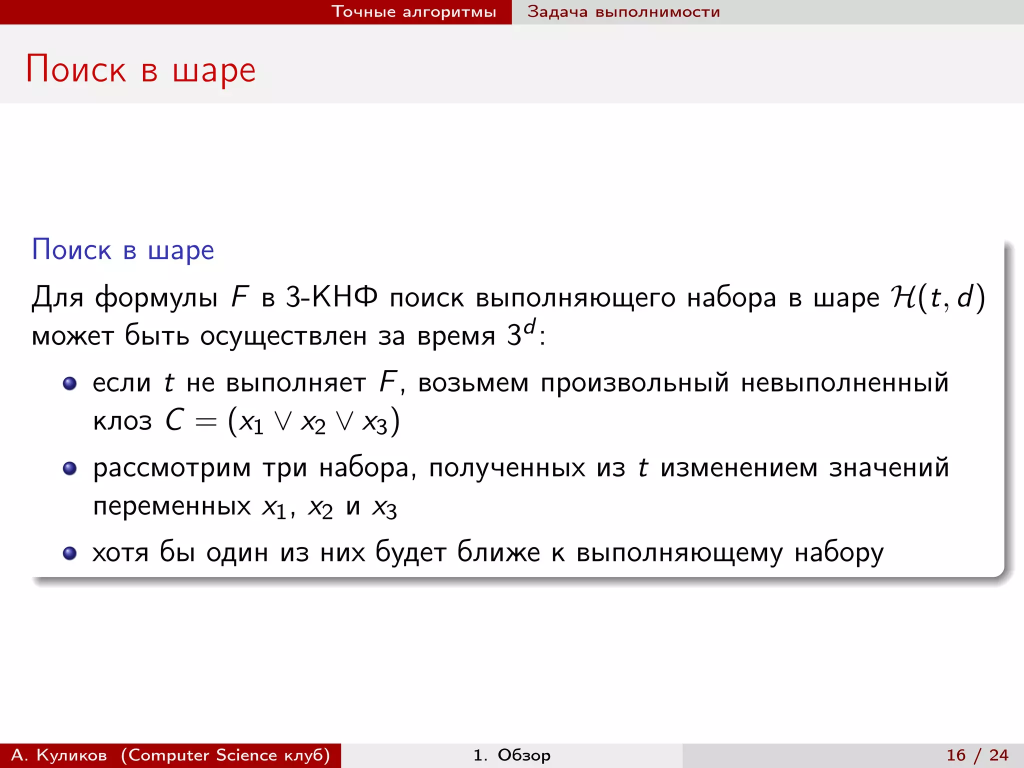 Точные алгоритмы   Задача выполнимости


 Поиск в шаре



  Поиск в шаре
  Для формулы F в 3-КНФ поиск выполняющего набора в шаре ℋ(t, d )
  может быть осуществлен за время 3d :
        если t не выполняет F , возьмем произвольный невыполненный
        клоз C = (x1 ∨ x2 ∨ x3 )
        рассмотрим три набора, полученных из t изменением значений
        переменных x1 , x2 и x3
        хотя бы один из них будет ближе к выполняющему набору




А. Куликов (Computer Science клуб)            1. Обзор                    16 / 24
 