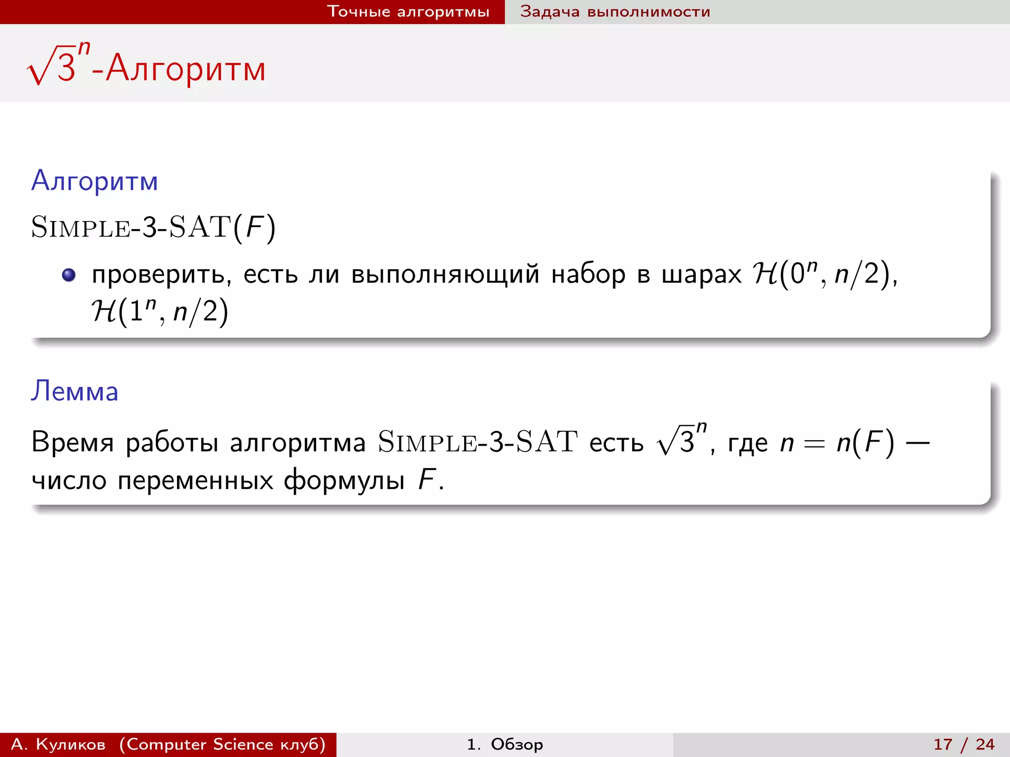Точные алгоритмы   Задача выполнимости
 √     n
     3 -Алгоритм

  Алгоритм
  Simple-3-SAT(F )
           проверить, есть ли выполняющий набор в шарах ℋ(0n , n/2),
           ℋ(1n , n/2)

  Лемма
                                                                 √    n
  Время работы алгоритма Simple-3-SAT есть                           3 , где n = n(F ) —
  число переменных формулы F .




А. Куликов (Computer Science клуб)            1. Обзор                                     17 / 24
 