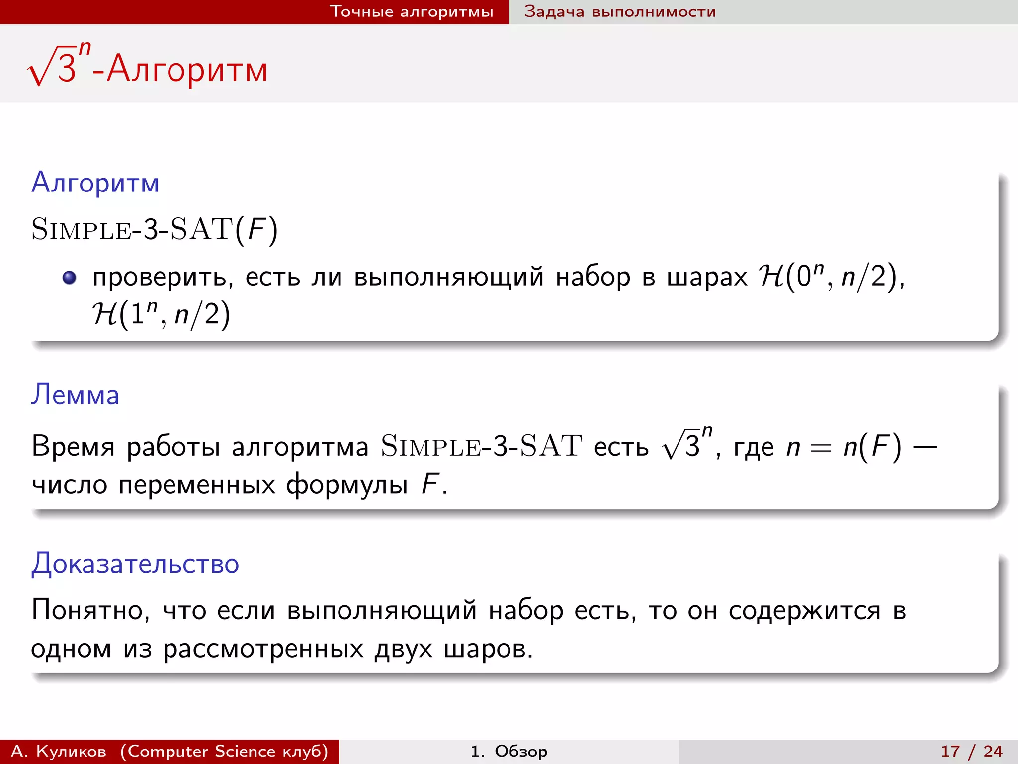 Точные алгоритмы   Задача выполнимости
 √     n
     3 -Алгоритм

  Алгоритм
  Simple-3-SAT(F )
           проверить, есть ли выполняющий набор в шарах ℋ(0n , n/2),
           ℋ(1n , n/2)

  Лемма
                                                                 √    n
  Время работы алгоритма Simple-3-SAT есть                           3 , где n = n(F ) —
  число переменных формулы F .

  Доказательство
  Понятно, что если выполняющий набор есть, то он содержится в
  одном из рассмотренных двух шаров.


А. Куликов (Computer Science клуб)            1. Обзор                                     17 / 24
 