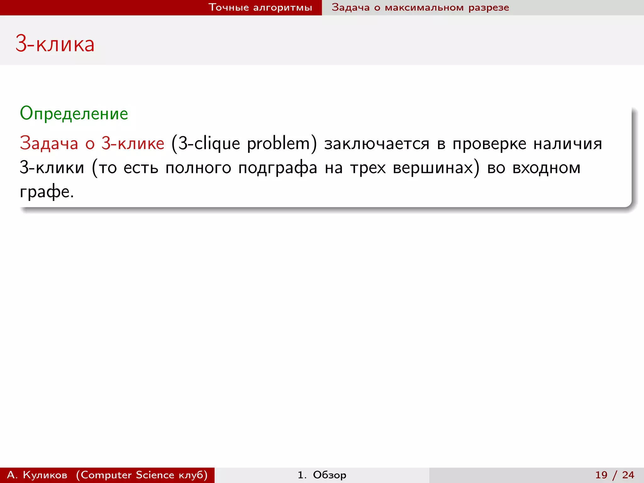 Точные алгоритмы   Задача о максимальном разрезе


 3-клика

  Определение
  Задача о 3-клике (3-clique problem) заключается в проверке наличия
  3-клики (то есть полного подграфа на трех вершинах) во входном
  графе.




А. Куликов (Computer Science клуб)            1. Обзор                              19 / 24
 