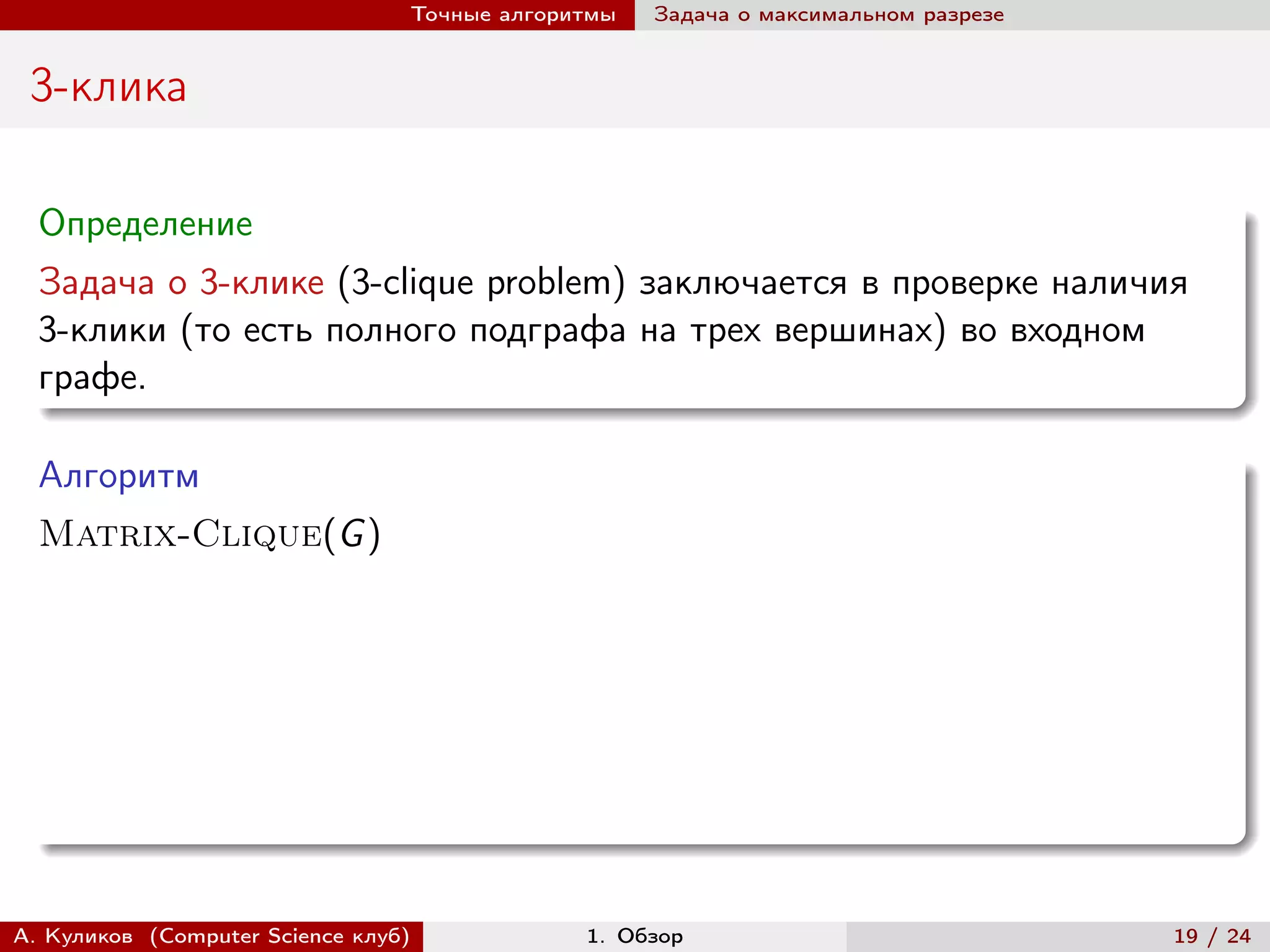 Точные алгоритмы   Задача о максимальном разрезе


 3-клика

  Определение
  Задача о 3-клике (3-clique problem) заключается в проверке наличия
  3-клики (то есть полного подграфа на трех вершинах) во входном
  графе.

  Алгоритм
  Matrix-Clique(G )




А. Куликов (Computer Science клуб)            1. Обзор                              19 / 24
 