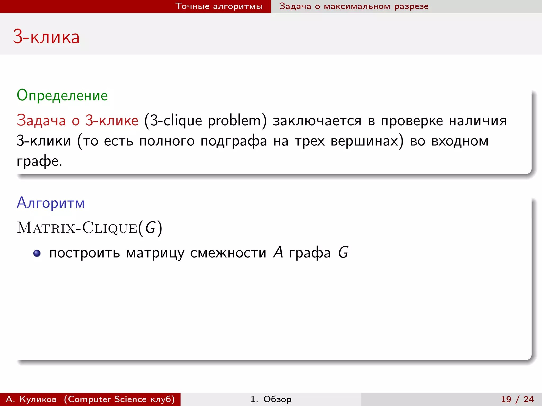 Точные алгоритмы   Задача о максимальном разрезе


 3-клика

  Определение
  Задача о 3-клике (3-clique problem) заключается в проверке наличия
  3-клики (то есть полного подграфа на трех вершинах) во входном
  графе.

  Алгоритм
  Matrix-Clique(G )
        построить матрицу смежности A графа G




А. Куликов (Computer Science клуб)            1. Обзор                              19 / 24
 