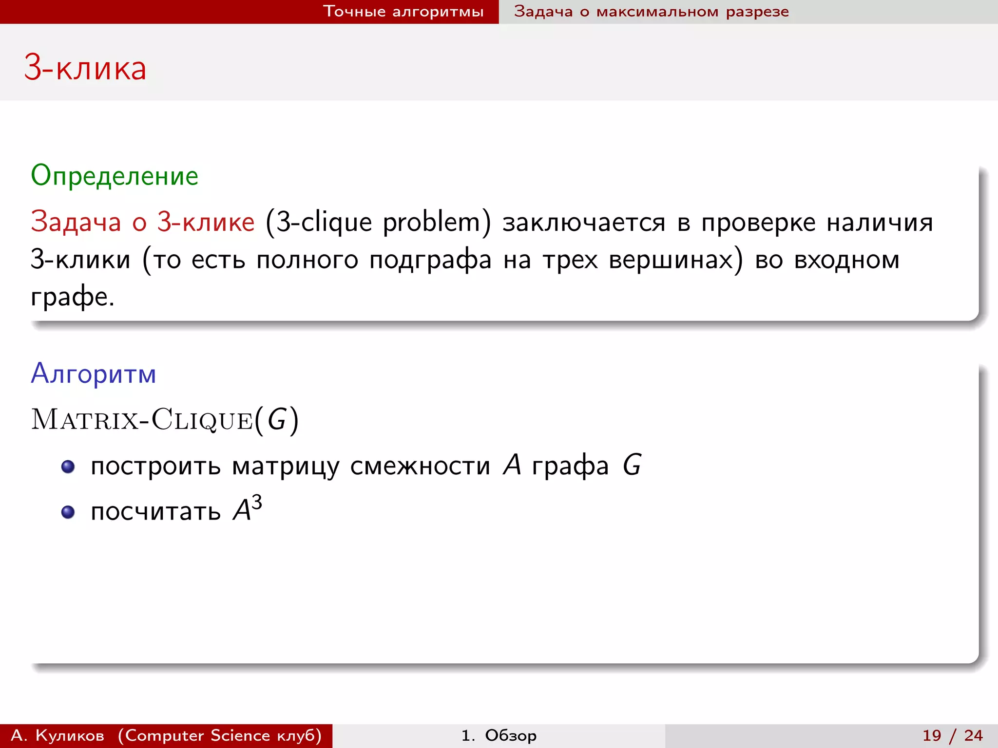 Точные алгоритмы   Задача о максимальном разрезе


 3-клика

  Определение
  Задача о 3-клике (3-clique problem) заключается в проверке наличия
  3-клики (то есть полного подграфа на трех вершинах) во входном
  графе.

  Алгоритм
  Matrix-Clique(G )
        построить матрицу смежности A графа G
        посчитать A3




А. Куликов (Computer Science клуб)            1. Обзор                              19 / 24
 