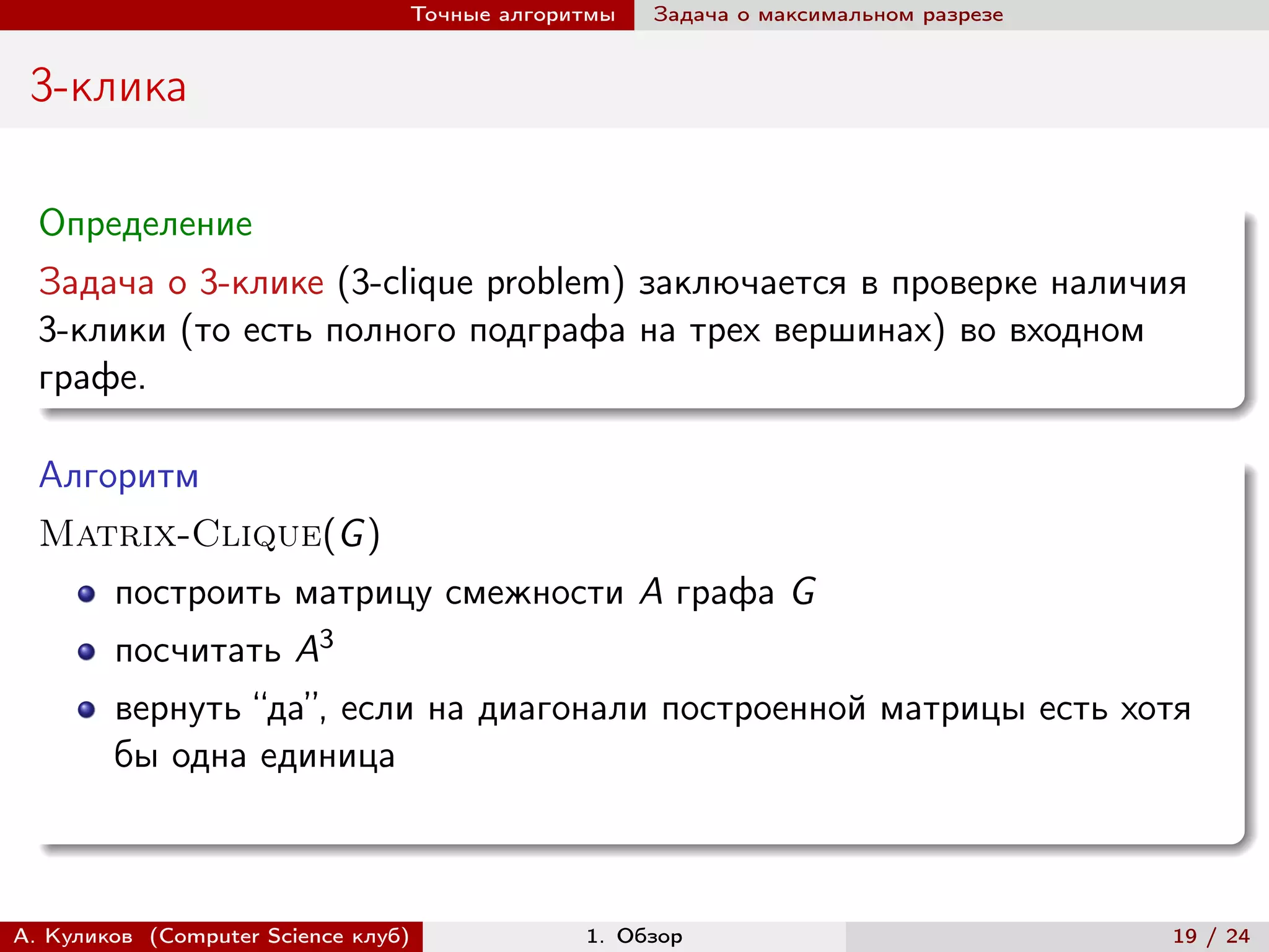 Точные алгоритмы   Задача о максимальном разрезе


 3-клика

  Определение
  Задача о 3-клике (3-clique problem) заключается в проверке наличия
  3-клики (то есть полного подграфа на трех вершинах) во входном
  графе.

  Алгоритм
  Matrix-Clique(G )
        построить матрицу смежности A графа G
        посчитать A3
        вернуть “да”, если на диагонали построенной матрицы есть хотя
        бы одна единица



А. Куликов (Computer Science клуб)            1. Обзор                              19 / 24
 