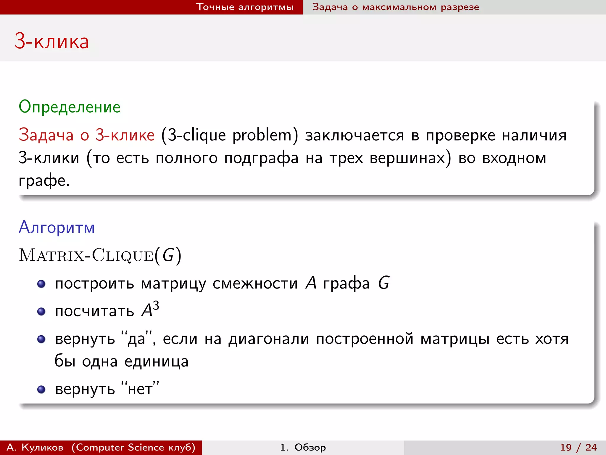 Точные алгоритмы   Задача о максимальном разрезе


 3-клика

  Определение
  Задача о 3-клике (3-clique problem) заключается в проверке наличия
  3-клики (то есть полного подграфа на трех вершинах) во входном
  графе.

  Алгоритм
  Matrix-Clique(G )
        построить матрицу смежности A графа G
        посчитать A3
        вернуть “да”, если на диагонали построенной матрицы есть хотя
        бы одна единица
        вернуть “нет”


А. Куликов (Computer Science клуб)            1. Обзор                              19 / 24
 