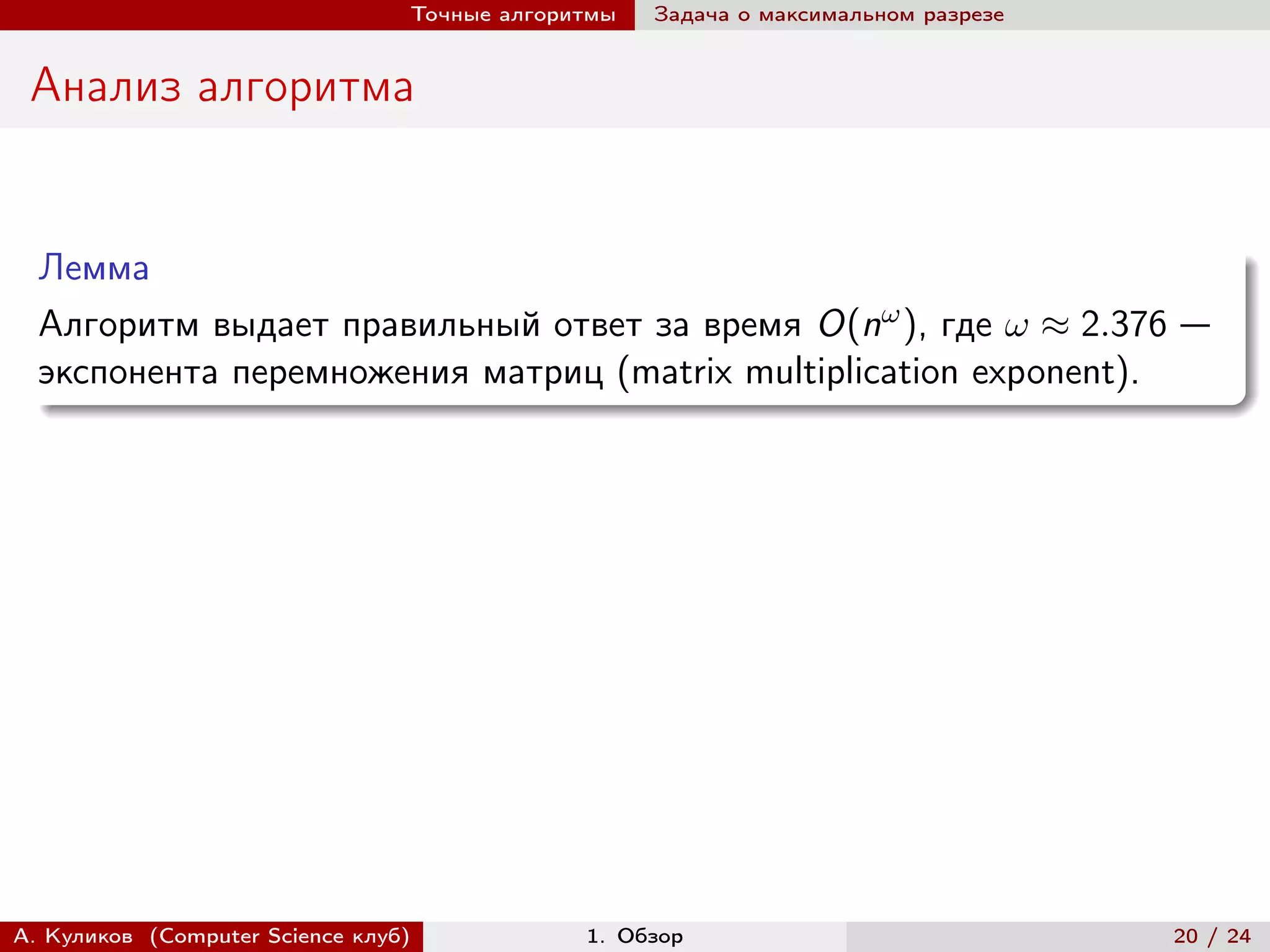 Точные алгоритмы   Задача о максимальном разрезе


 Анализ алгоритма


  Лемма
  Алгоритм выдает правильный ответ за время O(n ), где  ≈ 2.376 —
  экспонента перемножения матриц (matrix multiplication exponent).




А. Куликов (Computer Science клуб)            1. Обзор                              20 / 24
 
