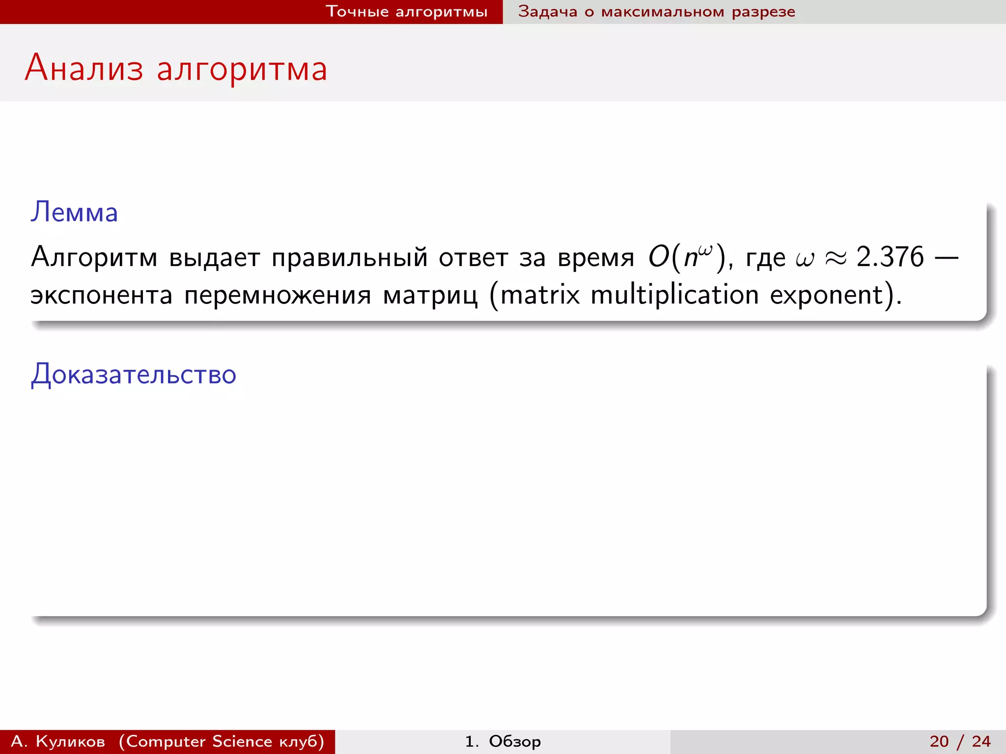 Точные алгоритмы   Задача о максимальном разрезе


 Анализ алгоритма


  Лемма
  Алгоритм выдает правильный ответ за время O(n ), где  ≈ 2.376 —
  экспонента перемножения матриц (matrix multiplication exponent).

  Доказательство




А. Куликов (Computer Science клуб)            1. Обзор                              20 / 24
 