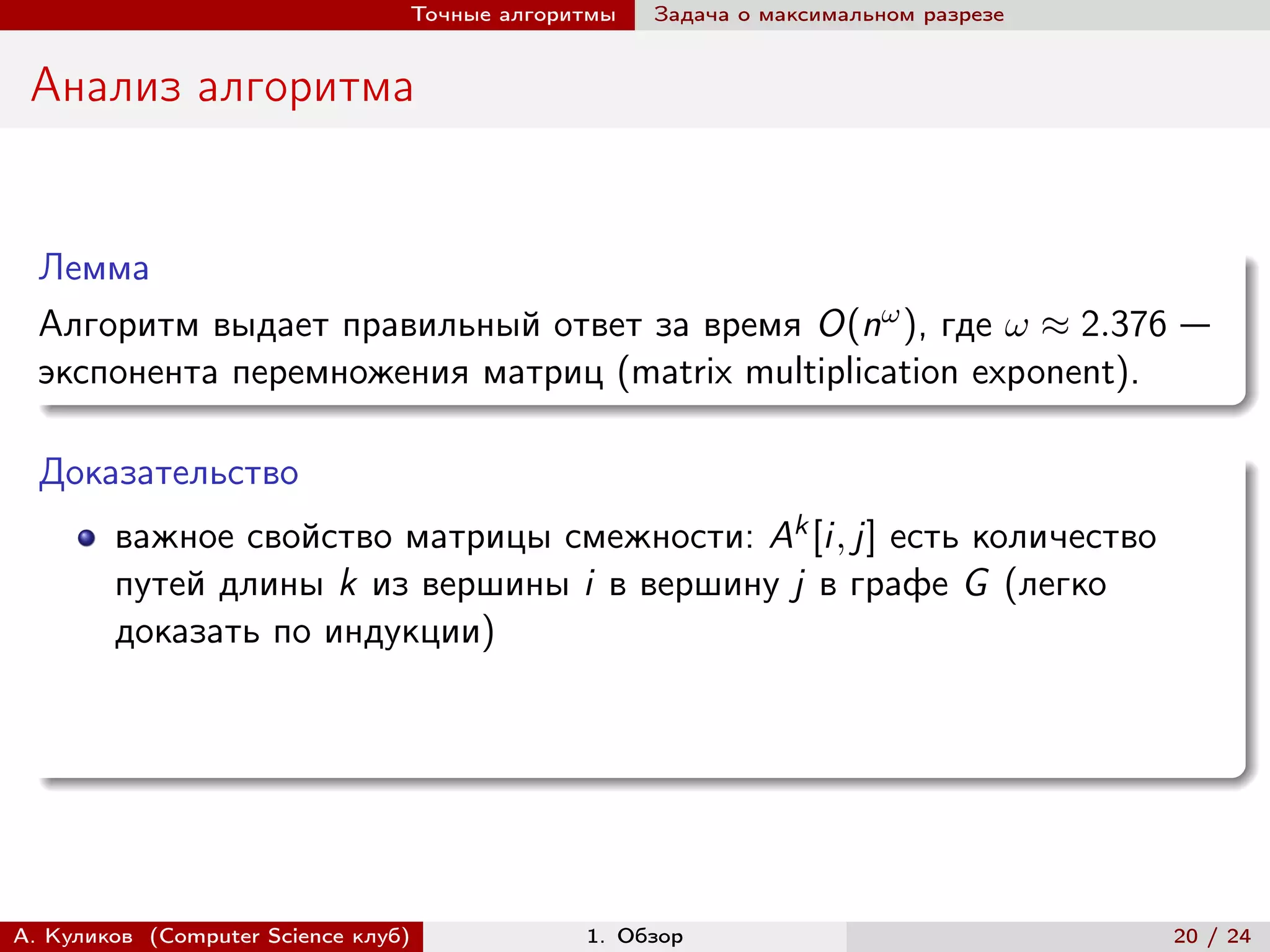Точные алгоритмы   Задача о максимальном разрезе


 Анализ алгоритма


  Лемма
  Алгоритм выдает правильный ответ за время O(n ), где  ≈ 2.376 —
  экспонента перемножения матриц (matrix multiplication exponent).

  Доказательство
        важное свойство матрицы смежности: Ak [i, j] есть количество
        путей длины k из вершины i в вершину j в графе G (легко
        доказать по индукции)




А. Куликов (Computer Science клуб)            1. Обзор                              20 / 24
 