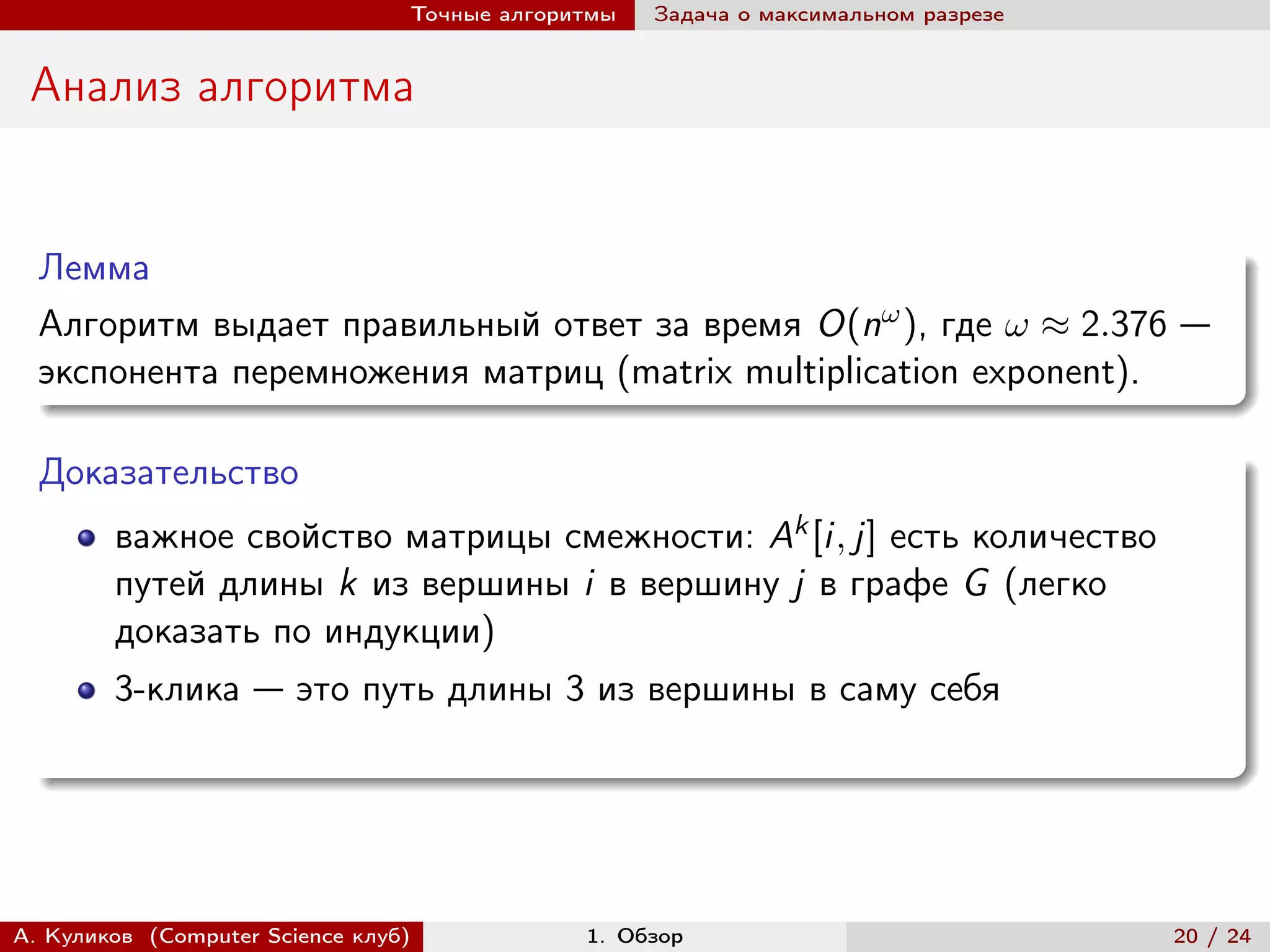 Точные алгоритмы   Задача о максимальном разрезе


 Анализ алгоритма


  Лемма
  Алгоритм выдает правильный ответ за время O(n ), где  ≈ 2.376 —
  экспонента перемножения матриц (matrix multiplication exponent).

  Доказательство
        важное свойство матрицы смежности: Ak [i, j] есть количество
        путей длины k из вершины i в вершину j в графе G (легко
        доказать по индукции)
        3-клика — это путь длины 3 из вершины в саму себя




А. Куликов (Computer Science клуб)            1. Обзор                              20 / 24
 