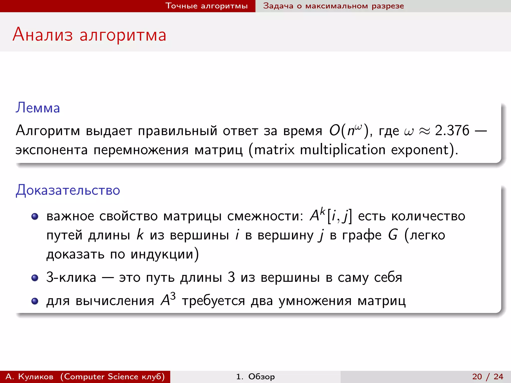 Точные алгоритмы   Задача о максимальном разрезе


 Анализ алгоритма


  Лемма
  Алгоритм выдает правильный ответ за время O(n ), где  ≈ 2.376 —
  экспонента перемножения матриц (matrix multiplication exponent).

  Доказательство
        важное свойство матрицы смежности: Ak [i, j] есть количество
        путей длины k из вершины i в вершину j в графе G (легко
        доказать по индукции)
        3-клика — это путь длины 3 из вершины в саму себя
        для вычисления A3 требуется два умножения матриц



А. Куликов (Computer Science клуб)            1. Обзор                              20 / 24
 