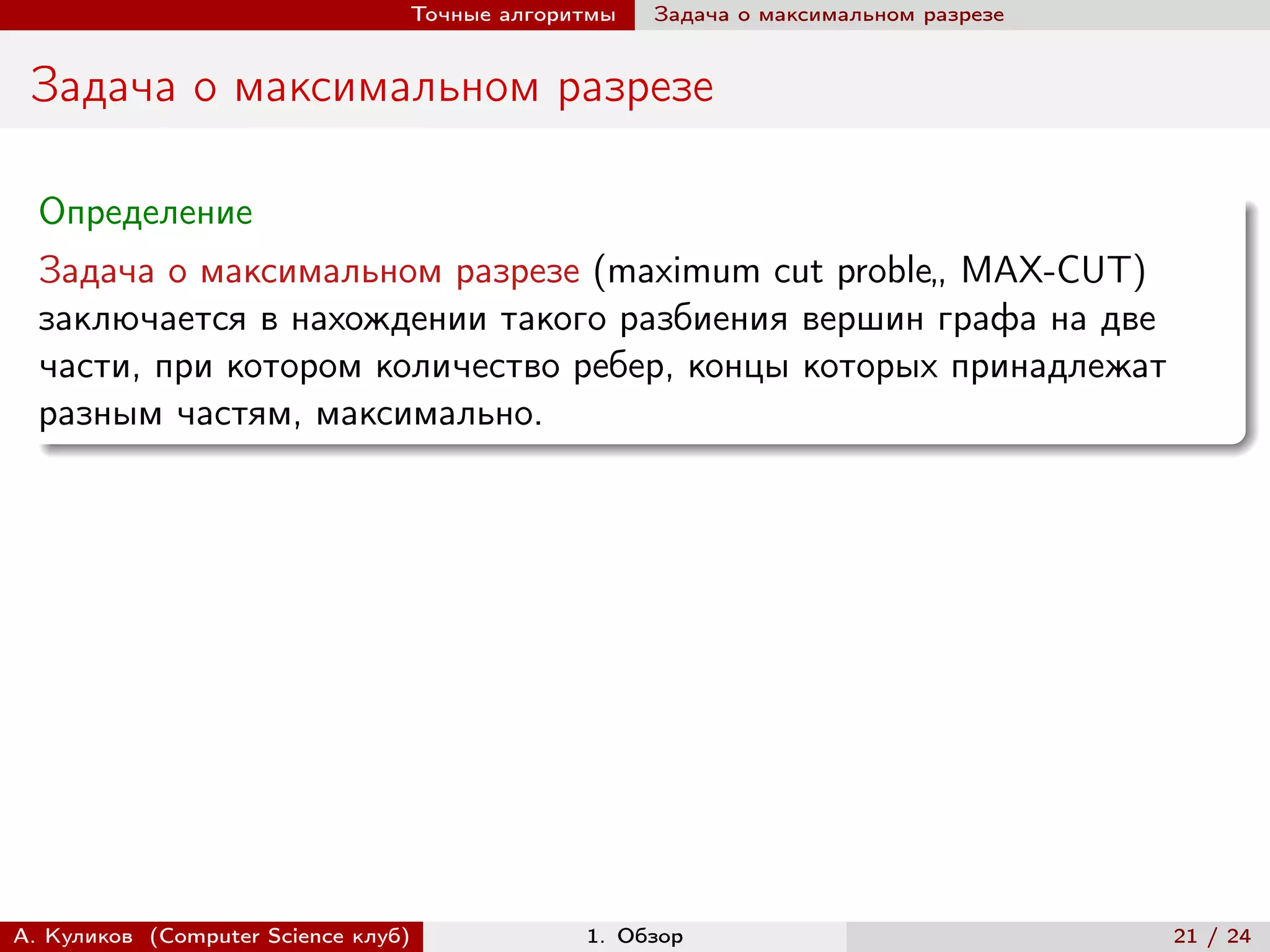 Точные алгоритмы   Задача о максимальном разрезе


 Задача о максимальном разрезе

  Определение
  Задача о максимальном разрезе (maximum cut proble„ MAX-CUT)
  заключается в нахождении такого разбиения вершин графа на две
  части, при котором количество ребер, концы которых принадлежат
  разным частям, максимально.




А. Куликов (Computer Science клуб)            1. Обзор                              21 / 24
 