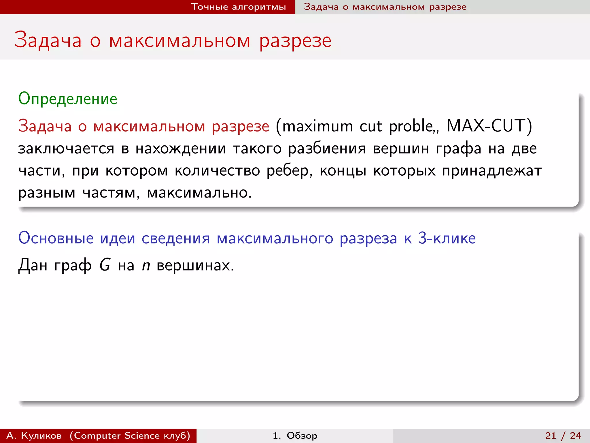 Точные алгоритмы   Задача о максимальном разрезе


 Задача о максимальном разрезе

  Определение
  Задача о максимальном разрезе (maximum cut proble„ MAX-CUT)
  заключается в нахождении такого разбиения вершин графа на две
  части, при котором количество ребер, концы которых принадлежат
  разным частям, максимально.

  Основные идеи сведения максимального разреза к 3-клике
  Дан граф G на n вершинах.




А. Куликов (Computer Science клуб)            1. Обзор                              21 / 24
 