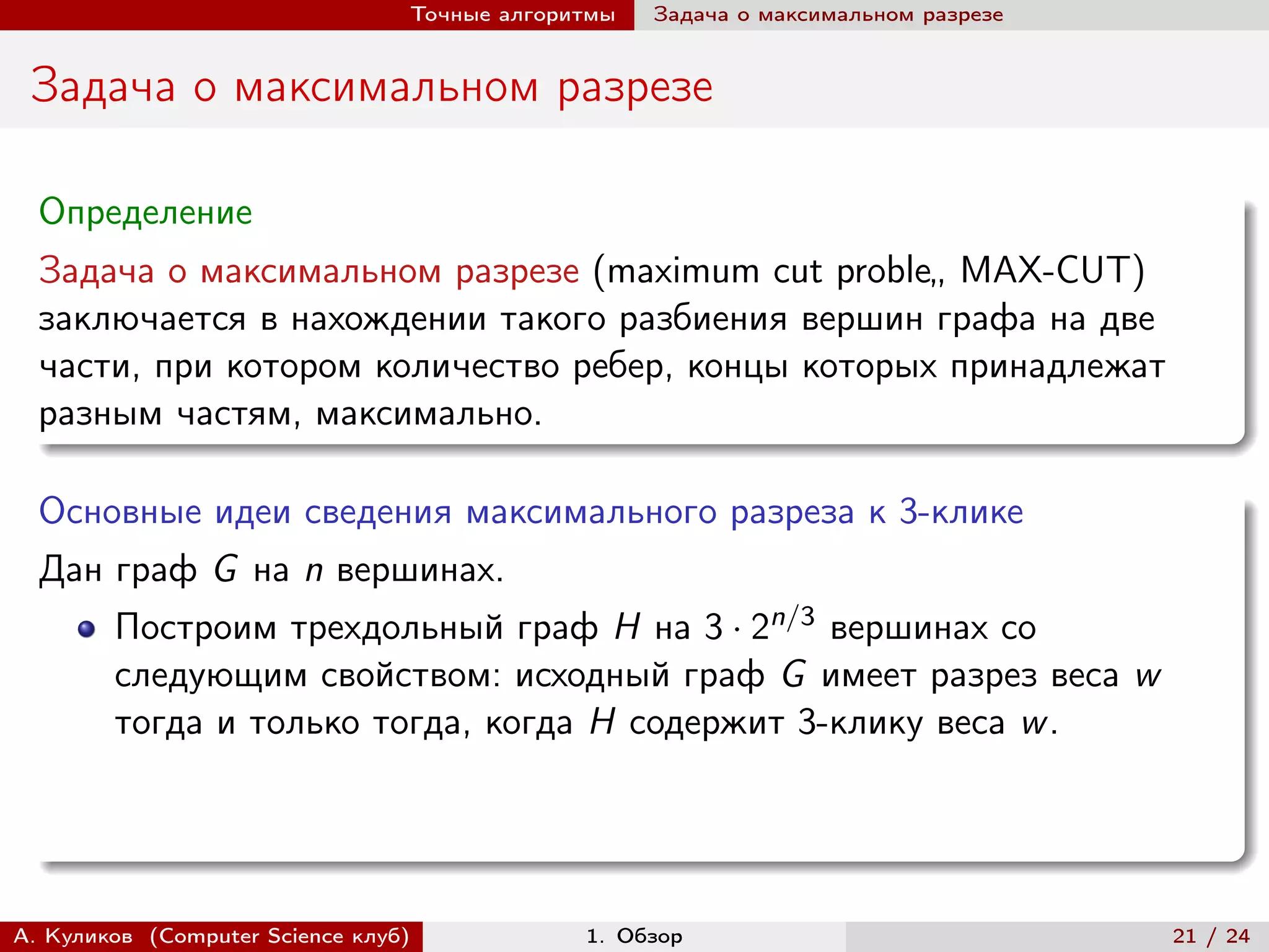 Точные алгоритмы   Задача о максимальном разрезе


 Задача о максимальном разрезе

  Определение
  Задача о максимальном разрезе (maximum cut proble„ MAX-CUT)
  заключается в нахождении такого разбиения вершин графа на две
  части, при котором количество ребер, концы которых принадлежат
  разным частям, максимально.

  Основные идеи сведения максимального разреза к 3-клике
  Дан граф G на n вершинах.
        Построим трехдольный граф H на 3 · 2n/3 вершинах со
        следующим свойством: исходный граф G имеет разрез веса w
        тогда и только тогда, когда H содержит 3-клику веса w .




А. Куликов (Computer Science клуб)            1. Обзор                              21 / 24
 