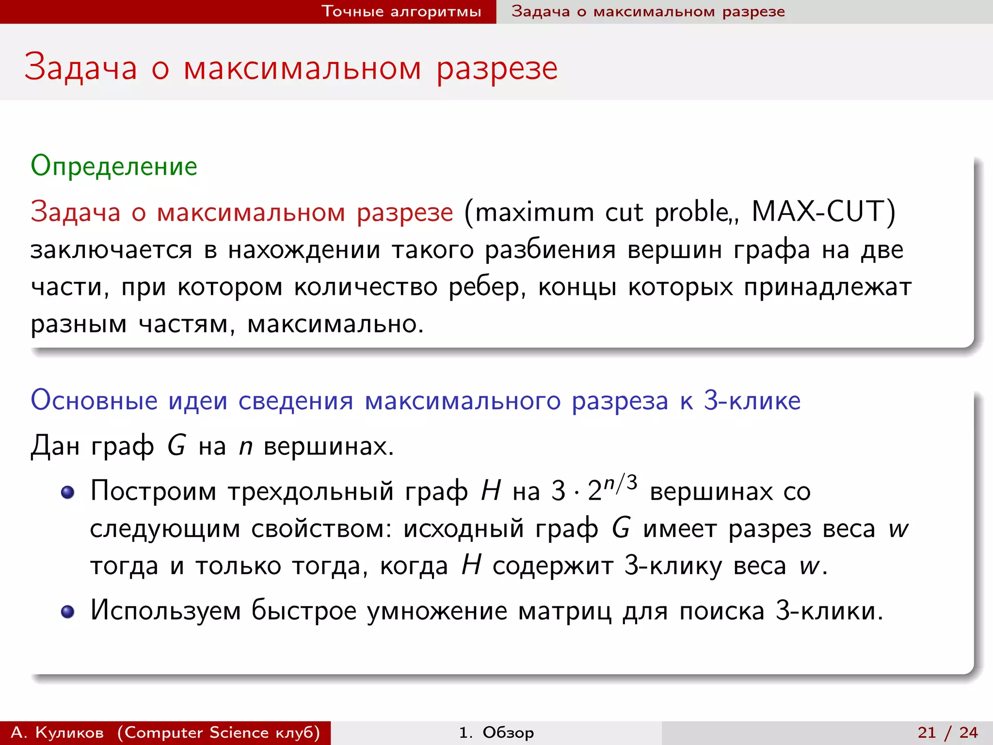 Точные алгоритмы   Задача о максимальном разрезе


 Задача о максимальном разрезе

  Определение
  Задача о максимальном разрезе (maximum cut proble„ MAX-CUT)
  заключается в нахождении такого разбиения вершин графа на две
  части, при котором количество ребер, концы которых принадлежат
  разным частям, максимально.

  Основные идеи сведения максимального разреза к 3-клике
  Дан граф G на n вершинах.
        Построим трехдольный граф H на 3 · 2n/3 вершинах со
        следующим свойством: исходный граф G имеет разрез веса w
        тогда и только тогда, когда H содержит 3-клику веса w .
        Используем быстрое умножение матриц для поиска 3-клики.


А. Куликов (Computer Science клуб)            1. Обзор                              21 / 24
 