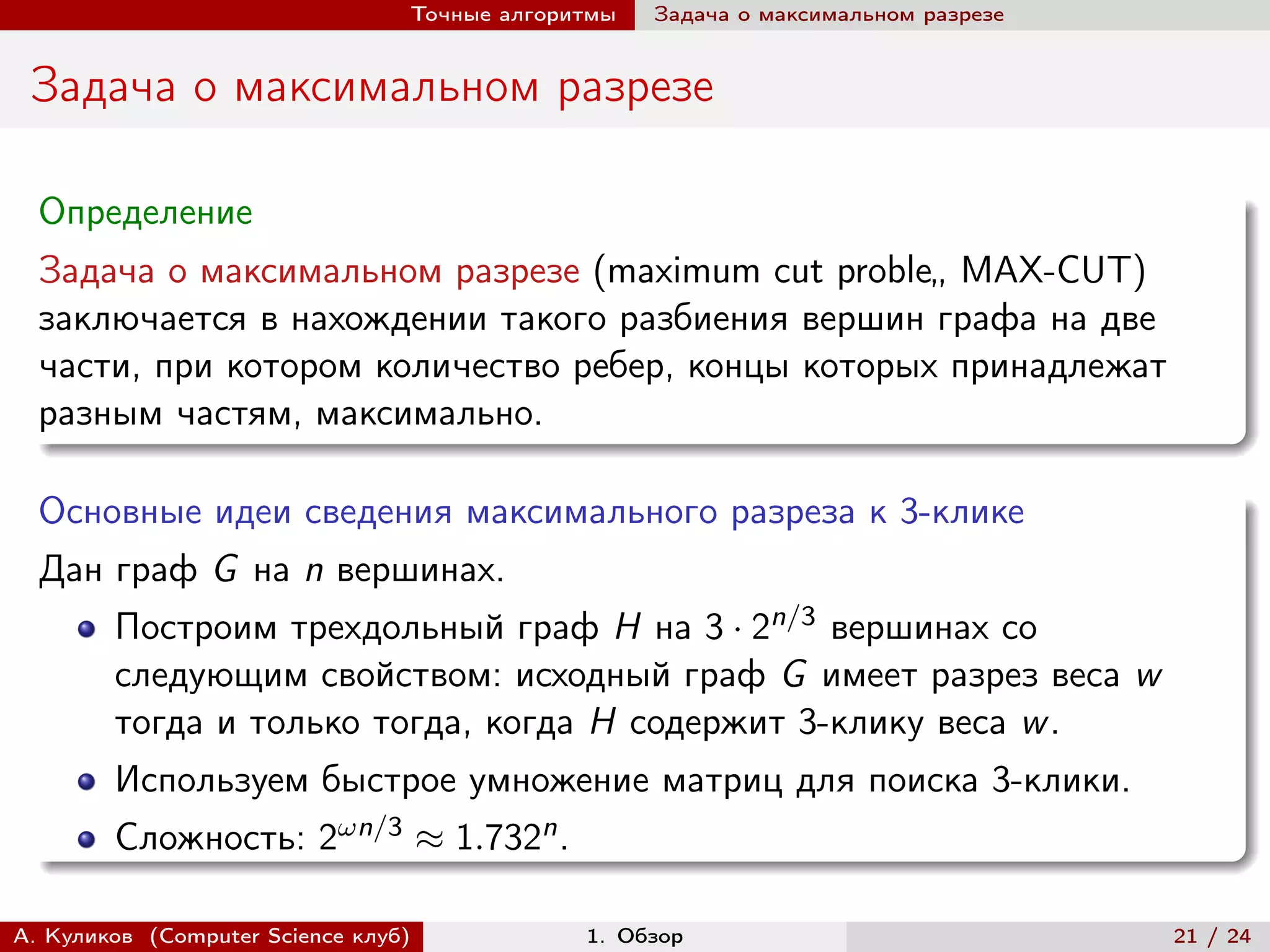 Точные алгоритмы   Задача о максимальном разрезе


 Задача о максимальном разрезе

  Определение
  Задача о максимальном разрезе (maximum cut proble„ MAX-CUT)
  заключается в нахождении такого разбиения вершин графа на две
  части, при котором количество ребер, концы которых принадлежат
  разным частям, максимально.

  Основные идеи сведения максимального разреза к 3-клике
  Дан граф G на n вершинах.
        Построим трехдольный граф H на 3 · 2n/3 вершинах со
        следующим свойством: исходный граф G имеет разрез веса w
        тогда и только тогда, когда H содержит 3-клику веса w .
        Используем быстрое умножение матриц для поиска 3-клики.
        Сложность: 2n/3 ≈ 1.732n .

А. Куликов (Computer Science клуб)            1. Обзор                              21 / 24
 