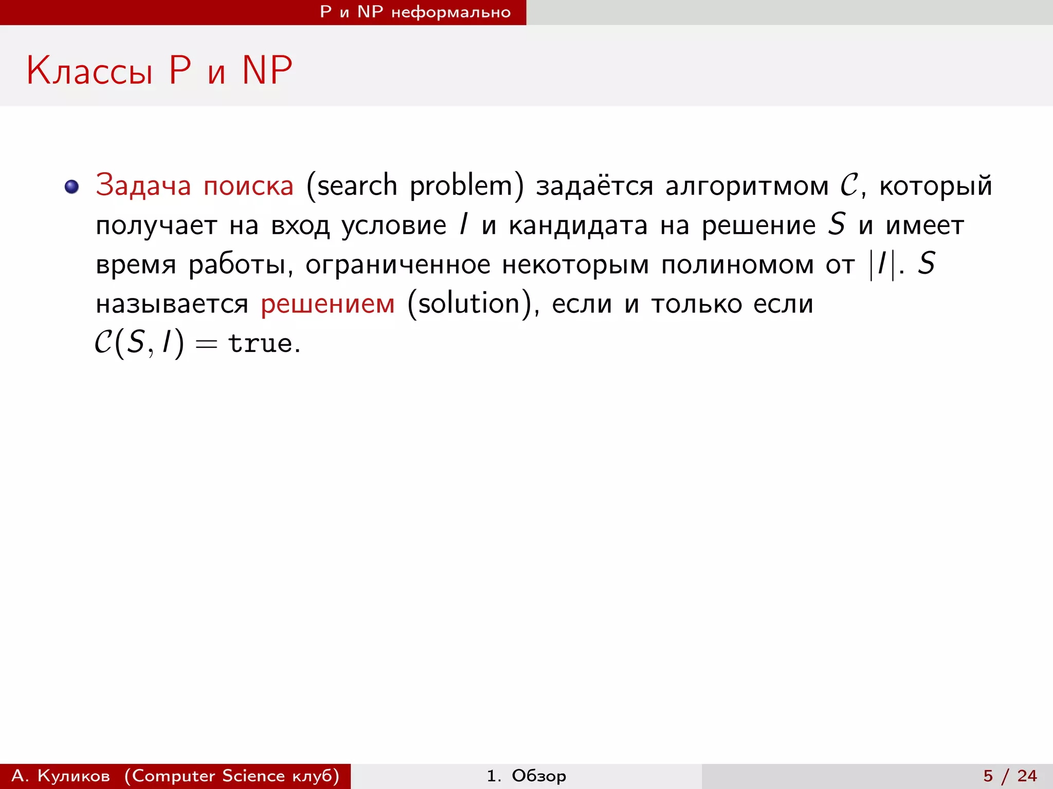 P и NP неформально


 Классы P и NP

        Задача поиска (search problem) задаётся алгоритмом , который
        получает на вход условие I и кандидата на решение S и имеет
        время работы, ограниченное некоторым полиномом от |I |. S
        называется решением (solution), если и только если
        (S, I ) = true.




А. Куликов (Computer Science клуб)            1. Обзор               5 / 24
 