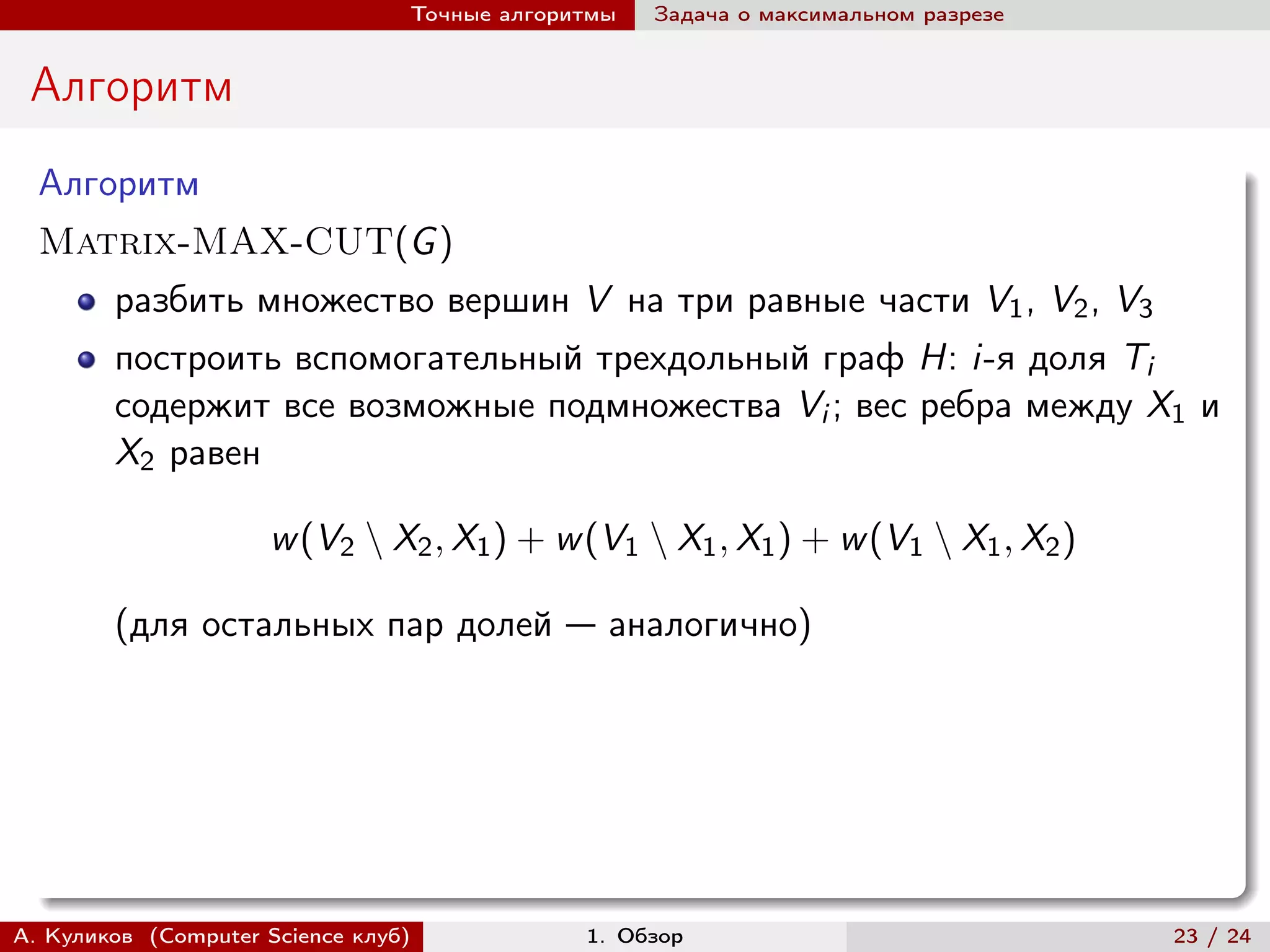 Точные алгоритмы   Задача о максимальном разрезе


 Алгоритм
  Алгоритм
  Matrix-MAX-CUT(G )
        разбить множество вершин V на три равные части V1 , V2 , V3
        построить вспомогательный трехдольный граф H: i-я доля Ti
        содержит все возможные подмножества Vi ; вес ребра между X1 и
        X2 равен

                     w (V2 ∖ X2 , X1 ) + w (V1 ∖ X1 , X1 ) + w (V1 ∖ X1 , X2 )

        (для остальных пар долей — аналогично)




А. Куликов (Computer Science клуб)            1. Обзор                              23 / 24
 