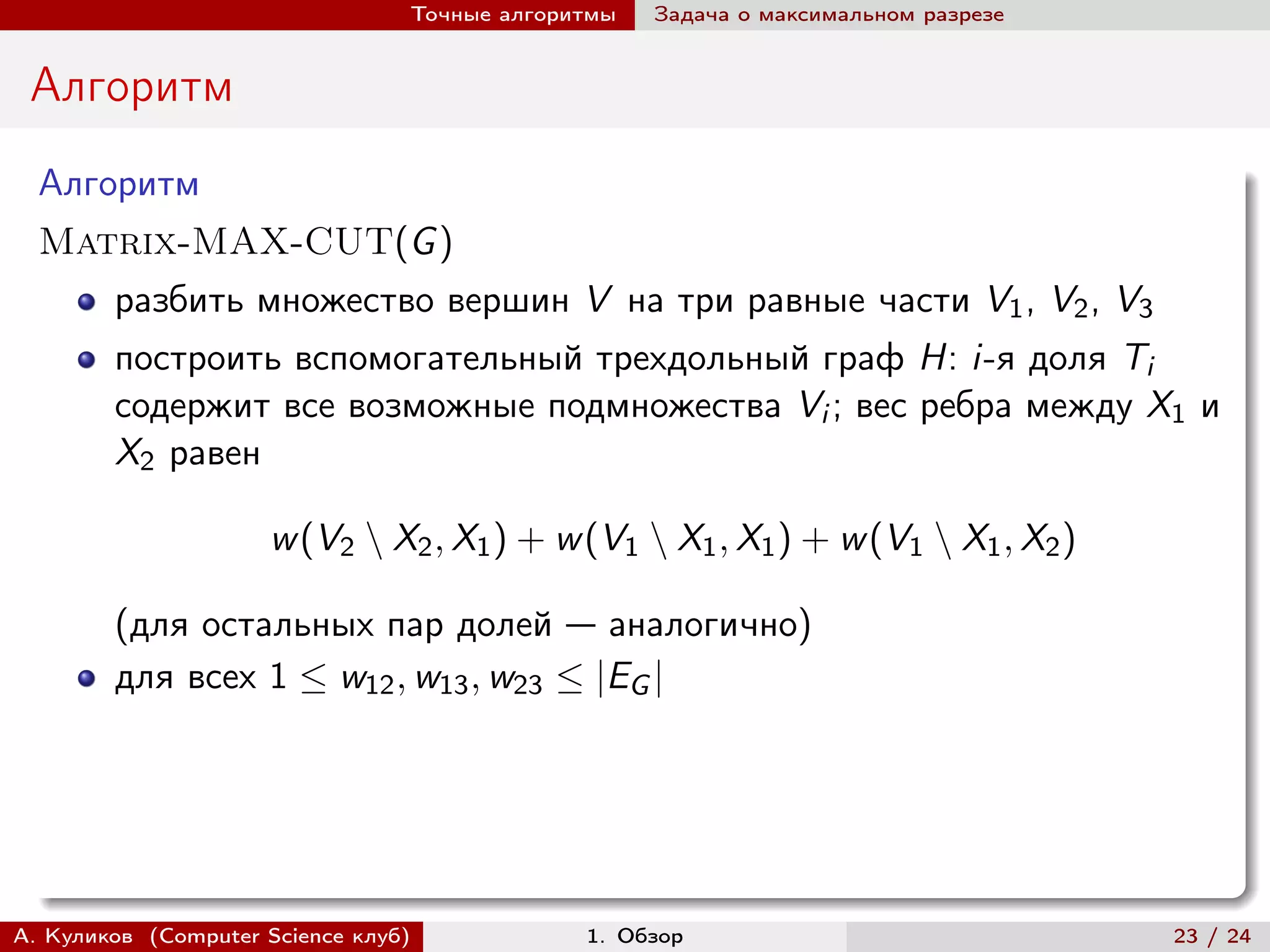 Точные алгоритмы   Задача о максимальном разрезе


 Алгоритм
  Алгоритм
  Matrix-MAX-CUT(G )
        разбить множество вершин V на три равные части V1 , V2 , V3
        построить вспомогательный трехдольный граф H: i-я доля Ti
        содержит все возможные подмножества Vi ; вес ребра между X1 и
        X2 равен

                     w (V2 ∖ X2 , X1 ) + w (V1 ∖ X1 , X1 ) + w (V1 ∖ X1 , X2 )

        (для остальных пар долей — аналогично)
        для всех 1 ≤ w12 , w13 , w23 ≤ |EG |




А. Куликов (Computer Science клуб)            1. Обзор                              23 / 24
 