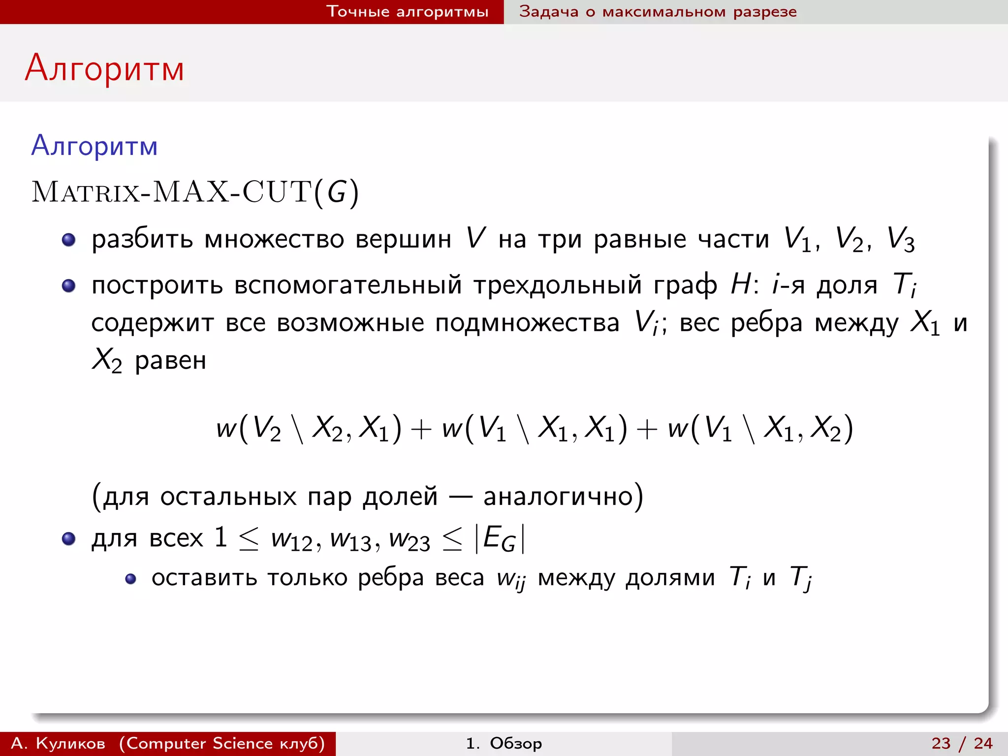 Точные алгоритмы   Задача о максимальном разрезе


 Алгоритм
  Алгоритм
  Matrix-MAX-CUT(G )
        разбить множество вершин V на три равные части V1 , V2 , V3
        построить вспомогательный трехдольный граф H: i-я доля Ti
        содержит все возможные подмножества Vi ; вес ребра между X1 и
        X2 равен

                     w (V2 ∖ X2 , X1 ) + w (V1 ∖ X1 , X1 ) + w (V1 ∖ X1 , X2 )

        (для остальных пар долей — аналогично)
        для всех 1 ≤ w12 , w13 , w23 ≤ |EG |
               оставить только ребра веса wij между долями Ti и Tj




А. Куликов (Computer Science клуб)            1. Обзор                              23 / 24
 