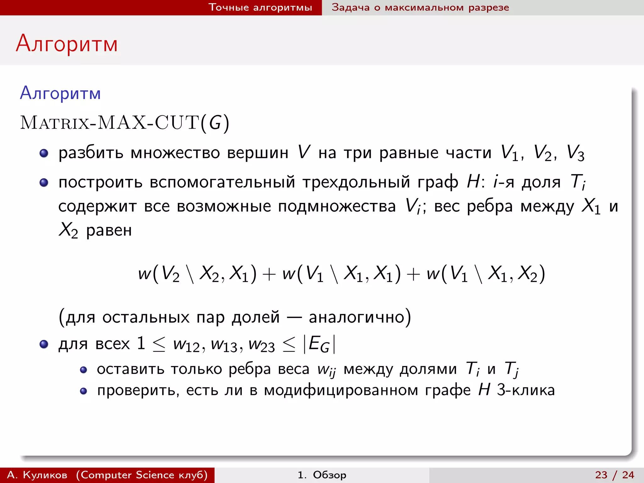 Точные алгоритмы   Задача о максимальном разрезе


 Алгоритм
  Алгоритм
  Matrix-MAX-CUT(G )
        разбить множество вершин V на три равные части V1 , V2 , V3
        построить вспомогательный трехдольный граф H: i-я доля Ti
        содержит все возможные подмножества Vi ; вес ребра между X1 и
        X2 равен

                     w (V2 ∖ X2 , X1 ) + w (V1 ∖ X1 , X1 ) + w (V1 ∖ X1 , X2 )

        (для остальных пар долей — аналогично)
        для всех 1 ≤ w12 , w13 , w23 ≤ |EG |
               оставить только ребра веса wij между долями Ti и Tj
               проверить, есть ли в модифицированном графе H 3-клика



А. Куликов (Computer Science клуб)            1. Обзор                              23 / 24
 