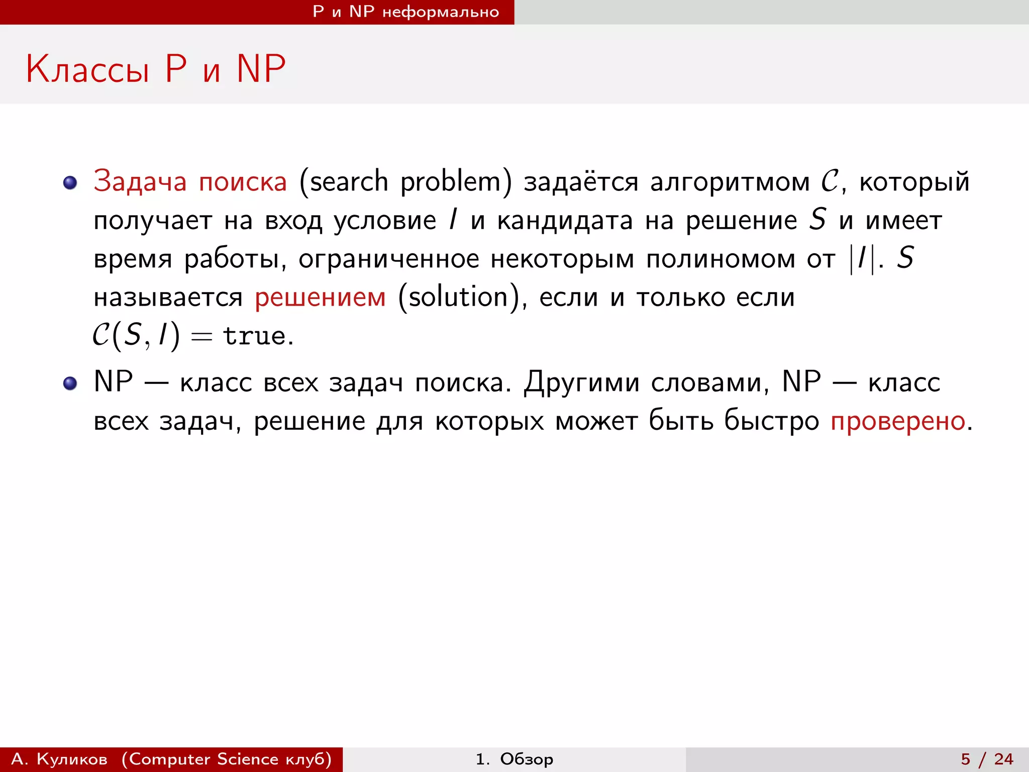 P и NP неформально


 Классы P и NP

        Задача поиска (search problem) задаётся алгоритмом , который
        получает на вход условие I и кандидата на решение S и имеет
        время работы, ограниченное некоторым полиномом от |I |. S
        называется решением (solution), если и только если
        (S, I ) = true.
        NP — класс всех задач поиска. Другими словами, NP — класс
        всех задач, решение для которых может быть быстро проверено.




А. Куликов (Computer Science клуб)            1. Обзор               5 / 24
 