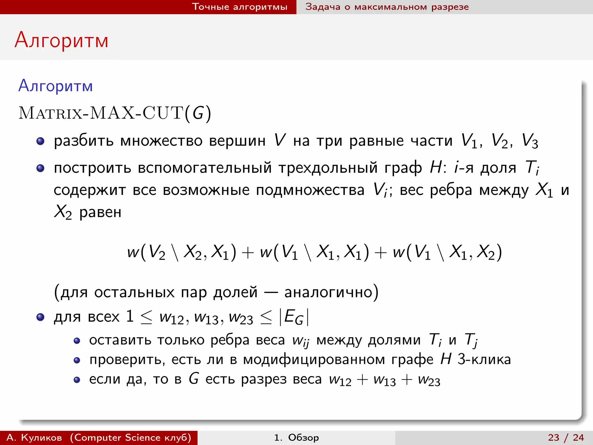 Точные алгоритмы   Задача о максимальном разрезе


 Алгоритм
  Алгоритм
  Matrix-MAX-CUT(G )
        разбить множество вершин V на три равные части V1 , V2 , V3
        построить вспомогательный трехдольный граф H: i-я доля Ti
        содержит все возможные подмножества Vi ; вес ребра между X1 и
        X2 равен

                     w (V2 ∖ X2 , X1 ) + w (V1 ∖ X1 , X1 ) + w (V1 ∖ X1 , X2 )

        (для остальных пар долей — аналогично)
        для всех 1 ≤ w12 , w13 , w23 ≤ |EG |
               оставить только ребра веса wij между долями Ti и Tj
               проверить, есть ли в модифицированном графе H 3-клика
               если да, то в G есть разрез веса w12 + w13 + w23


А. Куликов (Computer Science клуб)            1. Обзор                              23 / 24
 