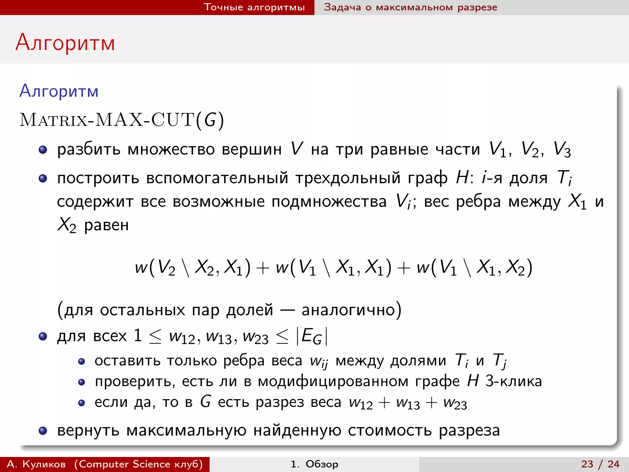 Точные алгоритмы   Задача о максимальном разрезе


 Алгоритм
  Алгоритм
  Matrix-MAX-CUT(G )
        разбить множество вершин V на три равные части V1 , V2 , V3
        построить вспомогательный трехдольный граф H: i-я доля Ti
        содержит все возможные подмножества Vi ; вес ребра между X1 и
        X2 равен

                     w (V2 ∖ X2 , X1 ) + w (V1 ∖ X1 , X1 ) + w (V1 ∖ X1 , X2 )

        (для остальных пар долей — аналогично)
        для всех 1 ≤ w12 , w13 , w23 ≤ |EG |
               оставить только ребра веса wij между долями Ti и Tj
               проверить, есть ли в модифицированном графе H 3-клика
               если да, то в G есть разрез веса w12 + w13 + w23
        вернуть максимальную найденную стоимость разреза
А. Куликов (Computer Science клуб)            1. Обзор                              23 / 24
 