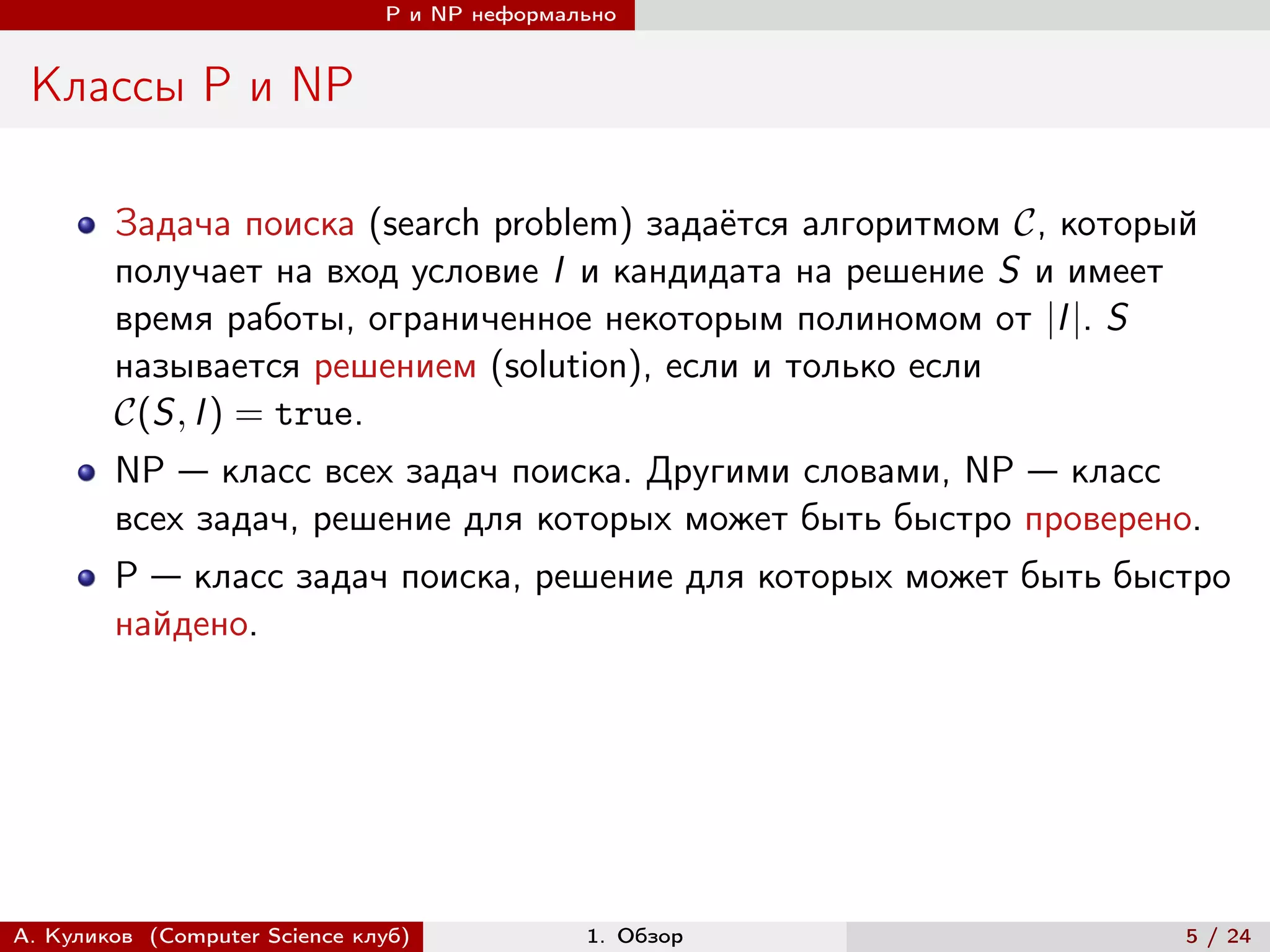 P и NP неформально


 Классы P и NP

        Задача поиска (search problem) задаётся алгоритмом , который
        получает на вход условие I и кандидата на решение S и имеет
        время работы, ограниченное некоторым полиномом от |I |. S
        называется решением (solution), если и только если
        (S, I ) = true.
        NP — класс всех задач поиска. Другими словами, NP — класс
        всех задач, решение для которых может быть быстро проверено.
        P — класс задач поиска, решение для которых может быть быстро
        найдено.




А. Куликов (Computer Science клуб)            1. Обзор               5 / 24
 