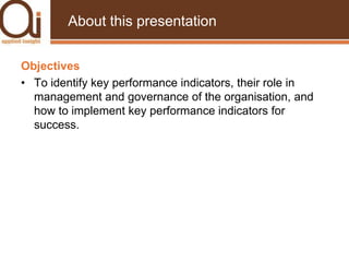 About this presentationObjectivesTo identify key performance indicators, their role in management and governance of the organisation, and how to implement key performance indicators for success.